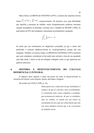 45
           Dessa forma, LLORENS & SANTONJA (1997), a maioria das respostas iniciais

        foram             e        , respectivamente. No primeiro caso, pela dificuldade
        que significa a presença do módulo, muito frenquêntemente podemos encontrar
        solução incompletas ou absurdas, coerente com o trabalho de MUNDY (1984), no
        qual menos de 95% dos estudantes contestaram incorretamente a pergunta:




        de modo que nos reafirmamos no diagnóstico assinalado, já que o aluno está
        preferindo o contexto algébrico-formal ao visual-geométrico, porque não tem
        integrado. Também, ao mesmo tempo, LLORENS & SANTONJA (1997) concluem
        que estes estudantes consideram trivial pedir para calcular a área de um quadrado
        cujo lado mede 1 metro ou de um triângulo retângulo como os que aparecem nos
        gráficos anteriores.


6.       HISTÓRIA E DESENVOLVIMENTO                                DO      CÁLCULO
     DIFERENCIAL E INTEGRAL
            O objetivo deste capitulo é trazer um pouco de como se desenvolveram os
     conceitos de Cálculo, como funções, limites, derivadas e integrais.

           De acordo com ÁVILA (1985, p. 14),
                                       Muita gente tem a impressão de que matemática é
                                       estática; de que os conceitos, uma vez formulados,
                                       se cristalizam como coisas completas e acabadas,
                                       que permanecem imutáveis; de que os resultados,
                                       uma vez obtidos, se somam uns aos outros na
                                       acumulação de um corpo de conhecimento que não
                                       tem outra dinâmica interna que a do crescimento
                                       de unidades novas.
 