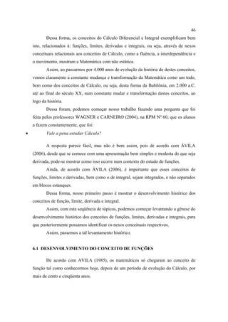 46
           Dessa forma, os conceitos do Cálculo Diferencial e Integral exemplificam bem
    isto, relacionados à: funções, limites, derivadas e integrais, ou seja, através de nexos
    conceituais relacionais aos conceitos de Cálculo, como a fluência, a interdependência e
    o movimento, mostram a Matemática com não estática.
           Assim, ao passarmos por 4.000 anos de evolução da história de destes conceitos,
    vemos claramente a constante mudança e transformação da Matemática como um todo,
    bem como dos conceitos de Cálculo, ou seja, desta forma da Babilônia, em 2.000 a.C.
    até ao final do século XX, num constante mudar e transformação destes conceitos, ao
    logo da história.
           Dessa foram, podemos começar nosso trabalho fazendo uma pergunta que foi
    feita pelos professores WAGNER e CARNEIRO (2004), na RPM Nº 60, que os alunos
    a fazem constantemente, que foi:
•          Vale a pena estudar Cálculo?

           A resposta parece fácil, mas não é bem assim, pois de acordo com ÁVILA
    (2006), desde que se comece com uma apresentação bem simples e modesta do que seja
    derivada, pode-se mostrar como isso ocorre num contexto do estudo de funções.
           Ainda, de acordo com ÁVILA (2006), é importante que esses conceitos de
    funções, limites e derivadas, bem como o de integral, sejam integrados, e não separados
    em blocos estanques.
           Dessa forma, nosso primeiro passo é mostrar o desenvolvimento histórico dos
    conceitos de função, limite, derivada e integral.
           Assim, com esta seqüência de tópicos, podemos começar levantando a gênese do
    desenvolvimento histórico dos conceitos de funções, limites, derivadas e integrais, para
    que posteriormente possamos identificar os nexos conceituais respectivos.
           Assim, passemos a tal levantamento histórico.


    6.1 DESENVOLVIMENTO DO CONCEITO DE FUNÇÕES

           De acordo com AVILA (1985), os matemáticos só chegaram ao conceito de
    função tal como conhecermos hoje, depois de um período de evolução do Cálculo, por
    mais de cento e cinqüenta anos.
 