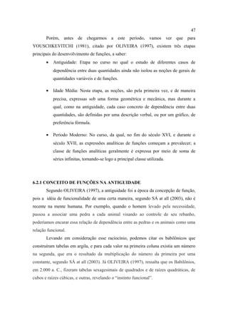 47
       Porém, antes      de chegarmos       a este período, vamos             ver que para
YOUSCHKEVITCHI (1981), citado por OLIVEIRA (1997), existem três etapas
principais do desenvolvimento de funções, a saber:
       •   Antiguidade: Etapa no curso no qual o estudo de diferentes casos de
           dependência entre duas quantidades ainda não isolou as noções de gerais de
           quantidades variáveis e de funções.

       •   Idade Média: Nesta etapa, as noções, são pela primeira vez, e de maneira
           precisa, expressas sob uma forma geométrica e mecânica, mas durante a
           qual, como na antiguidade, cada caso concreto de dependência entre duas
           quantidades, são definidas por uma descrição verbal, ou por um gráfico, de
           preferência fórmula.

       •   Período Moderno: No curso, da qual, no fim do século XVI, e durante o
           século XVII, as expressões analíticas de funções começam a prevalecer; a
           classe de funções analíticas geralmente é expressa por meio de soma de
           séries infinitas, tornando-se logo a principal classe utilizada.




6.2.1 CONCEITO DE FUNÇÕES NA ANTIGUIDADE
       Segundo OLIVEIRA (1997), a antiguidade foi a época da concepção de função,
pois a idéia de funcionalidade de uma certa maneira, segundo SÁ at all (2003), não é
recente na mente humana. Por exemplo, quando o homem levado pela necessidade,
passou a associar uma pedra a cada animal visando ao controle de seu rebanho,
poderíamos encarar essa relação de dependência entre as pedras e os animais como uma
relação funcional.
       Levando em consideração esse raciocínio, podemos citar os babilônicos que
construíram tabelas em argila, e para cada valor na primeira coluna existia um número
na segunda, que era o resultado da multiplicação do número da primeira por uma
constante, segundo SÁ at all (2003). Já OLIVEIRA (1997), ressalta que os Babilônios,
em 2.000 a. C., fizeram tabelas sexagesimais de quadrados e de raízes quadráticas, de
cubos e raízes cúbicas, e outras, revelando o “instinto funcional”.
 
