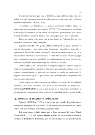 48
       É importante destacar que, para os Babilônios, cada problema exigia uma nova
análise, pois eles não desenvolveram procedimentos ou regras gerais para resolverem
problemas semelhantes (SÁ at all, 2003).
        Semelhante aos babilônicos, os egípcios construíram também tabelas, na
maioria das vezes em papiros, que segundo BOYER (1974) apresentavam o resultado
de investigações empíricas, ou na melhor das hipóteses, generalizações que eram o
resultado da indução incompleta de casos mais simples para casos mais complicados.
       Dentre os gregos, poderíamos citar a contribuição de Ptolomeu. Em sua obra
Almagesto, desenvolveu idéias funcionais.
       Segundo MENDES (1994, p.12), AABOE (1984, p.20) cita que ele trabalhou na
área da astronomia, e que, desenvolveu ferramentas matemáticas, entre elas a
trigonometria. Ele utilizou tabelas envolvendo a função da corda do arco x, ou crd x,
mas sem fazer referência a palavra função. E ainda entre as idéias funcionais gregas
temos os symptons, que eram a condição necessária para que um ponto pertencesse a
uma curva. Apolônio e Arquimedes chegaram a utilizar os symptons.
       Já OLIVEIRA (1997) fala que entre os Pitagóricos aparece a idéia de função no
estudo da interdependência quantitativa diferentes em quantidades físicas, como por
exemplo, o comprimento e a altura da nota emitida por cordas da mesma espécie,
pinçadas com tensões iguais, o que revelou uma interdependência inesperada entre
número, espaço e harmonia.
       Assim, apesar de tantos exemplos que indicam a presença das dependências
funcionais, “não havia nenhuma idéia geral de funcionalidade na Antiguidade”,
YOUSCHKEVITCHI (1981, p. 13), o que mostra que o pensamento matemático na
Antiguidade não criou nenhuma noção geral nem de quantidade variável nem de função.


6.2.2 CONCEITO DE FUNÇÕES NA IDADE MÉDIA
       Segundo OLIVEIRA (1997), a primeira vez que a noção de função aparece
numa forma “mais genérica” é no século XII, nas escolas de filosofia natural em Oxford
e Paris, onde cada problema era tratado de maneira isolada.
       Foi nesta época, a Idade Média, que o Bispo parisiense de Lisieux Nicole
Oresme (1323 – 1382), que segundo BOYER (1974), em um trabalho intitulado de
Tractatus de Latitudinibus Formarum, feito por um discípulo ou até por ele mesmo,
 