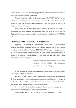 49
seria o resumo de uma obra maior do próprio Oresme, Tractatus de Potentiarum et os
problemas utilizando métodos mais gerais.
         Um dos objetivos visados por Oresme, segundo OLIVEIRA (1997), com seu
método era permitir às pessoas a compreensão mais rápida e fácil da natureza das
mudanças, onde suas representações se mostram à frente, em direção ao conceito de
função ou variável dependente.
         Dessa forma, não podemos dizer que ele utilizasse de funções, pois ele não se
interessava pela forma na qual uma qualidade varia por razão do objeto que está
dependendo. Assim, suas representações eram imaginárias e qualitativas. (OLIVEIRA,
1997).


6.2.3 CONCEITO DE FUNÇÕES NA IDADE MODERNA
         Segundo SÁ et all (2003), é com Galileu Galilei (1564-1642) que surge o
interesse em debater quantitativamente os axiomas, mensuráveis e que, portanto
poderiam ser relacionados por fórmulas. MENDES (1994) cita que o principal interesse
de Galileu era entender como os fenômenos ocorriam, com o intuito de descrever as
mudanças da natureza. Segundo KLINE (1972), citado por MENDES (1994), foi o
estudo do movimento que originou o
                                         conceito de uma função ou de uma relação entre
                                         variáveis.   Porém    Galileu      não   formalizou
                                         explicitamente a palavra função.


         É com o estudo de Galileu sobre movimento, e conseqüentemente a velocidade,
a aceleração e a distância percorrida.
         OLIVEIRA (1997) ressalta que sua insistência em querer estudar os movimentos
da forma quantitativa, por intermédio da experimentação, contribuiu para a evolução da
noção de função, ao lidar de forma funcional com as causas e efeitos, trazendo a
necessidade essencial da concepção de variável dependente.
         No século XVI ainda não havia surgido à idéia de estudar a equação geral de
uma classe inteira de equações, o que só surgiu com Viète.
         Segundo YOUSCHKEVITCHI (1981, p. 23), citado por OLIVEIRA (1997),
 
