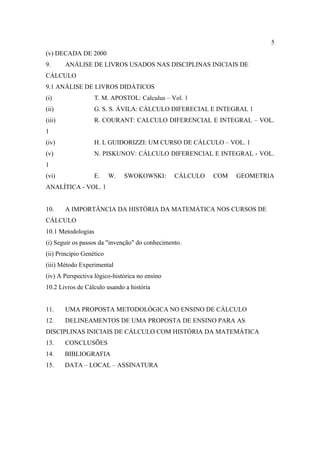 5
(v) DECADA DE 2000
9.      ANÁLISE DE LIVROS USADOS NAS DISCIPLINAS INICIAIS DE
CÁLCULO
9.1 ANÁLISE DE LIVROS DIDÁTICOS
(i)                 T. M. APOSTOL: Calculus – Vol. 1
(ii)                G. S. S. ÁVILA: CÁLCULO DIFERECIAL E INTEGRAL 1
(iii)               R. COURANT: CALCULO DIFERENCIAL E INTEGRAL – VOL.
1
(iv)                H. L GUIDORIZZI: UM CURSO DE CÁLCULO – VOL. 1
(v)                 N. PISKUNOV: CÁLCULO DIFERENCIAL E INTEGRAL - VOL.
1
(vi)                E.    W.   SWOKOWSKI:       CÁLCULO   COM   GEOMETRIA
ANALÍTICA - VOL. 1


10.     A IMPORTÂNCIA DA HISTÓRIA DA MATEMÁTICA NOS CURSOS DE
CÁLCULO
10.1 Metodologias
(i) Seguir os passos da "invenção" do conhecimento.
(ii) Principio Genético
(iii) Método Experimental
(iv) A Perspectiva lógico-histórica no ensino
10.2 Livros de Cálculo usando a história


11.     UMA PROPOSTA METODOLÓGICA NO ENSINO DE CÁLCULO
12.     DELINEAMENTOS DE UMA PROPOSTA DE ENSINO PARA AS
DISCIPLINAS INICIAIS DE CÁLCULO COM HISTÓRIA DA MATEMÁTICA
13.     CONCLUSÕES
14.     BIBLIOGRAFIA
15.     DATA – LOCAL – ASSINATURA
 