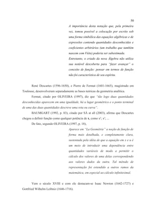 50
                                    A importância desta notação que, pela primeira
                                    vez, tomou possível a colocação por escrito sob
                                    uma forma simbólica das equações algébricas e de
                                    expressões contendo quantidades desconhecidas e
                                    coeficientes arbitrários (um trabalho que também
                                    nascem com Viète) poderia ser subestimada.
                                    Entretanto, o criado da nova Álgebra não utiliza
                                    sua notável descoberta para “fazer avançar” o
                                    conceito de função: pensar em termos de função
                                    não foi característica de seu espírita.


       René Descartes (1596-1650), e Pierre de Fermat (1601-1665), magistrado em
Toulouse, desenvolveram separadamente as bases teóricas da geometria analítica.
       Fermat, citado por OLIVEIRA (1997), diz que “tão logo duas quantidades
desconhecidas aparecem em uma igualdade, há u lugar geométrico e o ponto terminal
de uma das duas quantidades descreve uma reta ou curva”.
       BAUMGART (1992, p. 83), citado por SÁ at all (2003), afirma que Descartes
chegou a definir função como qualquer potência de x, como x², x³, ...
       De fato, segundo OLIVEIRA (1997, p. 18),
                                    Aparece em “La Geométrie” a noção de função de
                                    forma mais detalhada, e completamente clara,
                                    sustentada pela idéia de que a equação em x e u é
                                    um meio de introduzir uma dependência entre
                                    quantidades variáveis de modo a permitir o
                                    cálculo dos valores de uma delas correspondendo
                                    aos valores dados da outra. Tal método de
                                    representação foi estendido a outros ramos da
                                    matemática, em especial ao cálculo infinitesimal.


       Vem o século XVIII e com ele destacam-se Isaac Newton (1642-1727) e
Gottfried Wilhelm Leibniz (1646-1716).
 