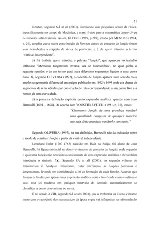51
       Newton, segundo SÁ at all (2003), direcionou suas pesquisas dentro da Física,
especificamente no campo da Mecânica, e como frutos para a matemática desenvolveu
os métodos infinitesimais. Assim, KLEINE (1989, p.289), citado por MENDES (1994,
p. 26), acredita que a maior contribuição de Newton dentro do conceito de função foram
suas descobertas a respeito de séries de potências, e é ele quem introduz o termo
“variável independente”.
       Já foi Leibniz quem introduz a palavra “função”, que apareceu no trabalho
intitulado “Methodus tangentium inversa, seu de fonctionibus”, no qual ganha o
seguinte sentido: o de um termo geral para diferentes segmentos ligados a uma curva
dada. Já, segundo OLIVEIRA (1997), o conceito de função aparece num sentido mais
amplo na geometria diferencial em artigos publicado em 1692 e 1694 onde ele chama de
segmentos de retas obtidas por construção de retas correspondendo a um ponto fixo e a
pontos de uma curva dada.
       Já a primeira definição explicita como expressão analítica aparece com Jean
Bernoulli (1694 – 1698). De acordo com YOUSCHKEVITCHI (1981, p. 35), temos:
                                    “Chamamos função de uma grandeza variável
                                    uma quantidade composta de qualquer maneira
                                    que seja desta grandeza variável e constante.”


       Segundo OLIVEIRA (1997), na sua definição, Bernoulli não dá indicação sobre
o modo de construir função a partir da variável independente.
       Leonhard Euler (1707-1783) nascido em Bâle na Suiça, foi aluno de Jean
Bernoulli, foi figura essencial no desenvolvimento do conceito de função, onde segundo
o qual uma função não necessitava unicamente de uma expressão analítica e ele também
introduziu o símbolo f(x). Segundo SÁ at all (2003), no segundo volume de
Introduction in Analysin Infinitorum, Euler diferenciou as funções contínuas e
descontínuas, levando em consideração a lei de formação de cada função. Aquelas que
fossem definidas por apenas uma expressão analítica seria classificada como contínua e
caso essa lei mudasse em qualquer intervalo do domínio automaticamente se
classificaria como descontínua ou mista.
       É no século XVIII, segundo SÁ at all (2003), que o Problema da Corda Vibrante
mexe com o raciocínio dos matemáticos da época e que vai influenciar na reformulação
 