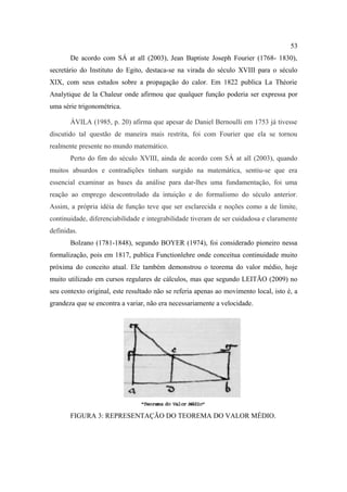 53
       De acordo com SÁ at all (2003), Jean Baptiste Joseph Fourier (1768- 1830),
secretário do Instituto do Egito, destaca-se na virada do século XVIII para o século
XIX, com seus estudos sobre a propagação do calor. Em 1822 publica La Théorie
Analytique de la Chaleur onde afirmou que qualquer função poderia ser expressa por
uma série trigonométrica.

       ÁVILA (1985, p. 20) afirma que apesar de Daniel Bernoulli em 1753 já tivesse
discutido tal questão de maneira mais restrita, foi com Fourier que ela se tornou
realmente presente no mundo matemático.
       Perto do fim do século XVIII, ainda de acordo com SÁ at all (2003), quando
muitos absurdos e contradições tinham surgido na matemática, sentiu-se que era
essencial examinar as bases da análise para dar-lhes uma fundamentação, foi uma
reação ao emprego descontrolado da intuição e do formalismo do século anterior.
Assim, a própria idéia de função teve que ser esclarecida e noções como a de limite,
continuidade, diferenciabilidade e integrabilidade tiveram de ser cuidadosa e claramente
definidas.
       Bolzano (1781-1848), segundo BOYER (1974), foi considerado pioneiro nessa
formalização, pois em 1817, publica Functionlehre onde conceitua continuidade muito
próxima do conceito atual. Ele também demonstrou o teorema do valor médio, hoje
muito utilizado em cursos regulares de cálculos, mas que segundo LEITÃO (2009) no
seu contexto original, este resultado não se referia apenas ao movimento local, isto é, a
grandeza que se encontra a variar, não era necessariamente a velocidade.




       FIGURA 3: REPRESENTAÇÃO DO TEOREMA DO VALOR MÉDIO.
 