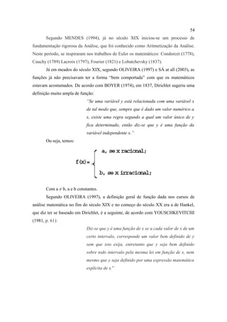 54
       Segundo MENDES (1994), já no século XIX iniciou-se um processo de
fundamentação rigorosa da Análise, que foi conhecido como Aritmetização da Análise.
Neste período, se inspiraram nos trabalhos de Euler os matemáticos: Condorcet (1778),
Cauchy (1789) Lacroix (1797), Fourier (1821) e Lobatchevsky (1837).
       Já em meados do século XIX, segundo OLIVEIRA (1997) e SÁ at all (2003), as
funções já não precisavam ter a forma “bem comportada” com que os matemáticos
estavam acostumados. De acordo com BOYER (1974), em 1837, Dirichlet sugeriu uma
definição muito ampla de função:
                             “Se uma variável y está relacionada com uma variável x
                             de tal modo que, sempre que é dado um valor numérico a
                             x, existe uma regra segundo a qual um valor único de y
                             fica determinado, então diz-se que y é uma função da
                             variável independente x.”
       Ou seja, temos:




       Com a ≠ b, a e b constantes.
       Segundo OLIVEIRA (1997), a definição geral de função dada nos cursos de
análise matemática no fim do século XIX e no começo do século XX era a de Hankel,
que diz ter se baseado em Dirichlet, é a seguinte, de acordo com YOUSCHKEVITCHI
(1981, p. 61):
                             Diz-se que y é uma função de x se a cada valor de x de um
                             certo intervalo, corresponde um valor bem definido de y
                             sem que isto exija, entretanto que y seja bem definido
                             sobre todo intervalo pela mesma lei em função de x, nem
                             mesmo que y seja definido por uma expressão matemática
                             explicita de x.”
 