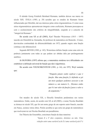 55
        O alemão Georg Friedrich Bernhard Riemann, também deixou sua marca no
século XIX. ÁVILA (1985, p. 29) acredita que os estudos de Riemann foram
influenciados por Dirichlet, daí seu interesse pelas séries trigonométricas. E como essas
séries trigonométricas apresentavam integrais como coeficiente, Riemann preocupou-se
com o esclarecimento dos critérios de integrabilidade, surgindo aí o conceito de
“integral de Riemann.”
        De acordo com SÁ at all (2003), Karl Theodor Weierstrass (1815 - 1897)
nascido em Ostenfeld na Alemanha, foi professor de matemática em Deutsche –Croner,
desvinculou continuidade de diferenciabilidade em 1872, quando sugere uma função
contínua e não diferenciável.
        Segundo BOYER (1989, p. 142), Weierstrass definiu função como uma série de
potência juntamente com todas as que podem ser obtidas dela por prolongamento
analítico.
        Já OLIVEIRA (1997) afirma que, a matemática moderna teve dificuldades em
estabelecer a definição universal de função que não é algorítmica.
        De acordo com YOUSCHKEVITCHI (1981, p. 64), em 1972, Weyl sustenta
que:
                                              “Ninguém jamais soube explicar o que é
                                              função. Mas uma função f é definida se pó
                                              um meio qualquer podemos associar a um
                                              número a, um numero b... Dizemos então
                                              que b é um valor da função f para o valor a
                                              do argumento.”


        Em meados do século XX, a filosofia formalista predominou nos textos
matemáticos. Então, assim, de acordo com SÁ at all (2003), o nome Nicolas Bourbaki
se destaca no século XX, que foi um nome grego de um suposto autor francês, nascido
em Nancy, assinou várias obras. Porém acredita-se que seria um grupo de matemáticos
que resolveram ter em Nicolas Bourbaki um pseudônimo.
        Em Théorie des Ensembles, conceituou função de duas maneiras:
                                “Sejam E e F dois conjuntos, distintos ou não. Uma
                                relação entre uma variável x de E é uma variável y de F é
 