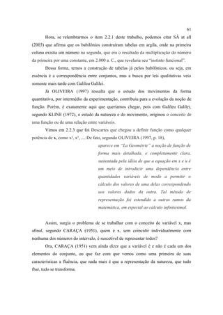 61
       Hora, se relembrarmos o item 2.2.1 deste trabalho, podemos citar SÁ at all
(2003) que afirma que os babilônios construíram tabelas em argila, onde na primeira
coluna existia um número na segunda, que era o resultado da multiplicação do número
da primeira por uma constante, em 2.000 a. C., que revelaria seu “instinto funcional”.
       Dessa forma, temos a construção de tabelas já pelos babilônicos, ou seja, em
essência é a correspondência entre conjuntos, mas a busca por leis qualitativas veio
somente mais tarde com Galileu Galilei.
       Já OLIVEIRA (1997) ressalta que o estudo dos movimentos da forma
quantitativa, por intermédio da experimentação, contribuiu para a evolução da noção de
função. Porém, é exatamente aqui que queríamos chegar, pois com Galileu Galilei,
segundo KLINE (1972), o estudo da natureza e do movimento, originou o conceito de
uma função ou de uma relação entre variáveis.
       Vimos em 2.2.3 que foi Descartes que chegou a definir função como qualquer
potência de x, como x², x³, .... De fato, segundo OLIVEIRA (1997, p. 18),
                                     aparece em “La Geométrie” a noção de função de
                                     forma mais detalhada, e completamente clara,
                                     sustentada pela idéia de que a equação em x e u é
                                     um meio de introduzir uma dependência entre
                                     quantidades variáveis de modo a permitir o
                                     cálculo dos valores de uma delas correspondendo
                                     aos valores dados da outra. Tal método de
                                     representação foi estendido a outros ramos da
                                     matemática, em especial ao cálculo infinitesimal.


       Assim, surgia o problema de se trabalhar com o conceito de variável x, mas
afinal, segundo CARAÇA (1951), quem é x, sem coincidir individualmente com
nenhuma dos números do intervalo, é suscetível de representar todos?
       Ora, CARAÇA (1951) vem ainda dizer que a variável é e não é cada um dos
elementos do conjunto, ou que faz com que vemos como uma primeira de suas
características a fluência, que nada mais é que a representação da natureza, que tudo
flue, tudo se transforma.
 