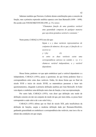62
       Sabemos também que Newton e Liebnitz deram contribuições para o conceito de
função, mas a primeira expressão analítica aparece com Jean Bernoulli (1694 – 1698).
De acordo com YOUSCHKEVITCHI (1981, p. 35), temos:
                                       “Chamamos função de uma grandeza variável
                                       uma quantidade composta de qualquer maneira
                                       que seja desta grandeza variável e constante.”


       Neste ponto, CARAÇA (1951) nos diz que:
                                       Sejam x e y duas variáveis representativas de
                                       conjuntos de números; diz-se que y é função de x e
                                       escreve-se:
                                       y = f(x)              (1)
                                       se   entre    as   duas     variáveis   existe   uma
                                       correspondência unívoca no sentido x →y. A x
                                       chama-se variável independente, a y variável
                                       dependente.


       Dessa forma, podemos ver que após estabelecer qual a variável dependente e a
independente, CARAÇA (1951), passa a questionar, de que forma podemos fazer a
correspondência entre estas duas variáveis. Então, foi dessa forma que no final do
século XVII e inicio do século XVIII, os matemáticos passaram a fazer tais
questionamentos, chegando à primeira definição analítica por Jean Bernoulli. Já Euler
vem depois e estabelece uma definição mais clara de função, e traz sua representação.
       Por outro lado, CARAÇA (1951), vem dizer que definição este modo de
definição consiste em dar um conjunto de modo tal que, por meio delas, se possa fazer
corresponder a cada valor a de x um valor b de y.
       CARAÇA (1951) afirma que no final do século XIX, pela insuficiência da
definição de funções, surgiu a moderna definição dada por Riemann-Dirichilet,
ganhando generalidade ao estabelecer a correspondência das variáveis, mas isso a fez se
afastar das condições em que surgiu.
 