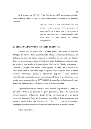 63
       Já de acordo com BOYER (1974), Dirichlet em 1837, sugeriu uma definição
muito ampla de função, a qual CARAÇA (1951) chama de definição de Riemann-
Dirichilet:
                                     “Se uma variável y está relacionada com uma
                                     variável x de tal modo que, sempre que é dado um
                                     valor numérico a x, existe uma regra segundo a
                                     qual um valor único de y fica determinado, então
                                     diz-se   que   y   é   uma    função    da   variável
                                     independente x.”


6.3 DESENVOLVIMENTO DO CONCEITO DE LIMITES

       Sabemos que, de acordo com THOMAS (2002), entre todos os conceitos
principais do cálculo - derivada, continuidade, integral, convergência/divergência, são
definidos em termos de limites, e assim é considerado o conceito básico do Cálculo.
Logo, em termos do desenvolvimento histórico e lógico do cálculo, os limites deveriam
vir primeiro, mas vendo o desenvolvimento histórico do Cálculo, observamos o
contrário, já que por vários séculos, ainda segundo THOMAS (2002), as noções de
limite eram confusas, com idéias vagas e algumas vezes filosóficas sobre o infinito
(números infinitamente grandes e infinitamente pequenos e outras entidades
matemáticas) e com intuição geométrica subjetiva e indefinida. O termo limite em nosso
sentido moderno, de acordo com BOYER (1989), é um produto do iluminismo, levando
a saber que nossa definição moderna tem menos de 150 anos de idade.

       A primeira vez em que a idéia de limite apareceu, segundo DINIZ (2006), foi
por volta de 450 a.C., na discussão dos quatro paradoxos de Zenão. Por exemplo, no
primeiro paradoxo - a Dicotomia - Zenão discute o movimento de um objeto que se
move entre dois pontos fixos, A e B, situados a uma distância finita, considerando uma
seqüência infinita de intervalos de tempo - T 0, T1, T2,..., Tn,... - cada um deles sendo o
tempo gasto para percorrer a metade da distância percorrida no movimento anterior.

       Veja a figura abaixo:
 