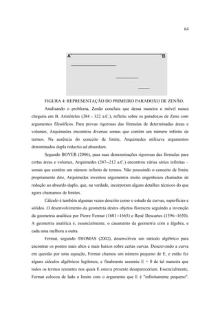 64




       FIGURA 4: REPRESENTAÇÃO DO PRIMEIRO PARADOXO DE ZENÃO.
       Analisando o problema, Zenão concluiu que dessa maneira o móvel nunca
chegaria em B. Aristóteles (384 - 322 a.C.), refletiu sobre os paradoxos de Zeno com
argumentos filosóficos. Para provas rigorosas das fórmulas de determinadas áreas e
volumes, Arquimedes encontrou diversas somas que contêm um número infinito de
termos. Na ausência do conceito de limite, Arquimedes utilizava argumentos
denominados dupla reductio ad absurdum.
       Segundo BOYER (2006), para suas demonstrações rigorosas das fórmulas para
certas áreas e volumes, Arquimedes (287--212 a.C.) encontrou várias séries infinitas –
somas que contêm um número infinito de termos. Não possuindo o conceito de limite
propriamente dito, Arquimedes inventou argumentos muito engenhosos chamados de
redução ao absurdo duplo, que, na verdade, incorporam alguns detalhes técnicos do que
agora chamamos de limites.
       Cálculo é também algumas vezes descrito como o estudo de curvas, superfícies e
sólidos. O desenvolvimento da geometria destes objetos floresceu seguindo a invenção
da geometria analítica por Pierre Fermat (1601--1665) e René Descartes (1596--1650).
A geometria analítica é, essencialmente, o casamento da geometria com a álgebra, e
cada uma melhora a outra.
       Fermat, segundo THOMAS (2002), desenvolveu um método algébrico para
encontrar os pontos mais altos e mais baixos sobre certas curvas. Descrevendo a curva
em questão por uma equação, Fermat chamou um número pequeno de E, e então fez
alguns cálculos algébricos legítimos, e finalmente assumiu E = 0 de tal maneira que
todos os termos restantes nos quais E estava presente desapareceriam. Essencialmente,
Fermat colocou de lado o limite com o argumento que E é "infinitamente pequeno".
 