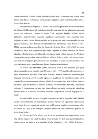 65
Geometricamente, Fermat estava tentando mostrar que, exatamente nos pontos mais
altos e mais baixos ao longo da curva, as retas tangentes à curva são horizontais, isto é,
têm inclinação zero.
          Encontrar retas tangentes às curvas é um dos dois problemas mais fundamentais
do cálculo. Problemas envolvendo tangentes são uma parte do que chamamos agora de
estudo das derivadas. Durante o século XVII, segundo BOYER (1989), vários
geômetras desenvolveram esquemas algébricos complicados para encontrar retas
tangentes a certas curvas. Descartes tinha um processo que usava raízes duplas de uma
equação auxiliar, e essa técnica foi melhorada pelo matemático Johan Hudde (1628--
1704), que era também o prefeito de Amsterdã. René de Sluse (1622--1685) inventou
um método ainda mais complicado para obter tangentes a curvas. Em cada um desses
cálculos, o limite deveria ter sido usado em alguma etapa crítica, mas não foi. Nenhum
destes geômetras percebeu a necessidade da idéia de limite, e assim cada um encontrou
uma maneira inteligente para alcançar seus resultados, os quais estavam corretos, mas
com meios que, agora reconhecemos, faltam fundamentos rigorosos.
          De acordo com THOMAS (2002), em quase todos os seus trabalhos que agora
são considerados como cálculo, Isaac Newton (1642 – 1727), também não reconheceu o
papel fundamental do limite. Para séries infinitas, Newton raciocinou meramente por
analogia: se fosse possível executar operações algébricas em polinômios, então seria
possível fazer o mesmo com o número infinito de termos de uma série infinita. Newton
calculou o que ele chamou de flúxions a curvas, não exatamente derivadas, mas muito
próximo. O processo que ele usou para esses cálculos era muito próximo do método de
Fermat. Neste e na maioria dos outros trabalhos comparáveis, Newton negligenciou o
limite.
          Por outro lado, em seu Principia Mathematica (1687), segundo EVES (1996),
talvez o maior trabalho em matemática e ciência, Newton foi o primeiro a reconhecer
que o limite deve ser o ponto de partida para problemas de tangência, quadratura e afins.
No início do Livro I do Principia, Newton tentou dar uma formulação precisa do
conceito de limite.
          Já THOMAS (2002), afirma que o cálculo se desenvolveu rapidamente pelos
seus vários sucessos no século XVIII, e pouca atenção foi dada aos seus fundamentos,
muito menos ao limite e seus detalhes. Colin Maclaurin (1698 -1746) defendeu o
 