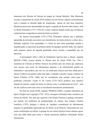 66
tratamento dos fluxions de Newton do ataque de George Berkeley. Mas Maclaurin
reverteu a argumentos do século XVII similares aos de Fermat e apenas ocasionalmente
usou a redução ao absurdo dupla de Arquimedes. Apesar de suas boas intenções,
Maclaurin passou por oportunidades de seguir a sugestão de Newton sobre limites. Jean
Le Rond d'Alembert (1717--1783) foi o único cientista daquele tempo que reconheceu
explicitamente a importância central do limite no cálculo.
       Na famosa Encyclopédie (1751--1776), d'Alembert afirmou que a definição
apropriada da derivada necessitava um entendimento do limite primeiro e então, deu a
definição explícita: Uma quantidade é o limite de uma outra quantidade quando a
segunda puder se aproximar da primeira dentro de qualquer precisão dada, não importa
quão pequena, apesar da segunda quantidade nunca exceder a quantidade que ela
aproxima.
       A preocupação sobre a falta de fundamento rigoroso para o cálculo, segundo
BOYER (1989), cresceu durante os últimos anos do século XVIII. Em 1784, a
Academia de Ciências de Berlim ofereceu um prêmio para um ensaio que explicasse
com sucesso uma teoria do infinitamente pequeno e do infinitamente grande em
matemática e que poderia, por sua vez, ser usada para colocar uma base sólida para o
cálculo. Embora este prêmio tenha sido dado, o trabalho vencedor "longo e tedioso" de
Simon L'Huilier (1750 -1840) não foi considerado uma solução viável para os
problemas colocados. Lazare N. M. Carnot (1753--1823) produziu uma tentativa
popular de explicar o papel do limite no cálculo como "a compensação de erros" - mas
ele não explicou como estes erros se cancelariam mutuamente perfeitamente.
       No final do século XVIII, segundo THOMAS (2002), o grande matemático da
época, Joseph-Louis Lagrange (1736 –1813), conseguiu reformular toda a mecânica em
termos de cálculo. Nos anos que seguiram a Revolução Francesa, Lagrange concentrou
sua atenção nos problemas da fundamentação do cálculo. Sua solução, Funções
Analíticas (1797), desligou o cálculo de "qualquer consideração do infinitamente
pequeno ou quantidades imperceptíveis, de limites ou de flúxions." Renomado por suas
outras contribuições ao cálculo, Lagrange fez um esforço heróico (como sabemos agora,
com uma falha fatal) para tornar o cálculo puramente algébrico eliminando limites
inteiramente.
 