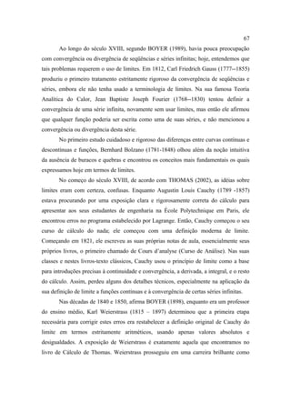 67
       Ao longo do século XVIII, segundo BOYER (1989), havia pouca preocupação
com convergência ou divergência de seqüências e séries infinitas; hoje, entendemos que
tais problemas requerem o uso de limites. Em 1812, Carl Friedrich Gauss (1777--1855)
produziu o primeiro tratamento estritamente rigoroso da convergência de seqüências e
séries, embora ele não tenha usado a terminologia de limites. Na sua famosa Teoria
Analítica do Calor, Jean Baptiste Joseph Fourier (1768--1830) tentou definir a
convergência de uma série infinita, novamente sem usar limites, mas então ele afirmou
que qualquer função poderia ser escrita como uma de suas séries, e não mencionou a
convergência ou divergência desta série.
       No primeiro estudo cuidadoso e rigoroso das diferenças entre curvas contínuas e
descontínuas e funções, Bernhard Bolzano (1781-1848) olhou além da noção intuitiva
da ausência de buracos e quebras e encontrou os conceitos mais fundamentais os quais
expressamos hoje em termos de limites.
       No começo do século XVIII, de acordo com THOMAS (2002), as idéias sobre
limites eram com certeza, confusas. Enquanto Augustin Louis Cauchy (1789 -1857)
estava procurando por uma exposição clara e rigorosamente correta do cálculo para
apresentar aos seus estudantes de engenharia na École Polytechnique em Paris, ele
encontrou erros no programa estabelecido por Lagrange. Então, Cauchy começou o seu
curso de cálculo do nada; ele começou com uma definição moderna de limite.
Começando em 1821, ele escreveu as suas próprias notas de aula, essencialmente seus
próprios livros, o primeiro chamado de Cours d’analyse (Curso de Análise). Nas suas
classes e nestes livros-texto clássicos, Cauchy usou o princípio de limite como a base
para introduções precisas à continuidade e convergência, a derivada, a integral, e o resto
do cálculo. Assim, perdeu alguns dos detalhes técnicos, especialmente na aplicação da
sua definição de limite a funções contínuas e à convergência de certas séries infinitas.
       Nas décadas de 1840 e 1850, afirma BOYER (1898), enquanto era um professor
do ensino médio, Karl Weierstrass (1815 – 1897) determinou que a primeira etapa
necessária para corrigir estes erros era restabelecer a definição original de Cauchy do
limite em termos estritamente aritméticos, usando apenas valores absolutos e
desigualdades. A exposição de Weierstrass é exatamente aquela que encontramos no
livro de Cálculo de Thomas. Weierstrass prosseguiu em uma carreira brilhante como
 