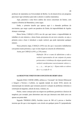 68
professor de matemática na Universidade de Berlim. Lá ele desenvolveu um programa
para trazer rigor aritmético para todo o cálculo e à análise matemática.
       Aqui, passemos a uma breve análise dos nexos conceituais de limites, com
respeito à História da Matemática, como segue.
       Então, o primeiro desafio que aparece aqui é o chamado problema do
movimento, que surge a partir um paradoxo de Zenão, da impossibilidade de Aquiles
alcançar a tartaruga.
       Dessa forma, CARAÇA (1951) nos diz que aqui temos a impossibilidade de
trabalhar só com números, e dessa foram, precisamos de um novo conceito, ou seja, a
primeira coisa a fazer é introduzir a noção variável, que pode representar qualquer
número.
       Nessa primeira etapa, CARAÇA (1951) nos diz que é necessário trabalharmos
com pontos muito próximos, o que vai dar origem ao conceito de infinitésimos.
       Assim, por CARAÇA (1951, p. 219), temos:
                                     Definição: Dá se o nome de infinitésimo a toda a
                                     variável representativa de um conjunto de pontos
                                     pertencentes à vizinhança da origem quando nessa
                                     variável considerarmos sucessivamente valores x1,
                                     x2, ..., xn, ... tais que |xn| < δ para todos os valores
                                     de n > n1 e todo δ > 0.


       6.4 DESENVOLVIMENTO DO CONCEITO DE DERIVADAS

       Segundo DALL’ANESE (2000), atribui-se a “invenção” do Cálculo Diferencial
e Integral a Newton e Leibnitz, na segunda metade do século XVII, através da
sistematização de métodos quer tornaram possível à solução de problemas referentes à
construção de tangentes, cálculo de áreas, volumes, etc.
       Porém, vamos começar pela sua origem nos problemas geométricos clássicos de
tangência, por exemplo, para determinar uma reta que intersecta uma dada curva em
apenas um ponto dado.
       Segundo THOMAS (2002), Euclides (cerca de 300 a.C.) provou o familiar
teorema que diz que a reta tangente a um círculo em qualquer ponto P é perpendicular
 