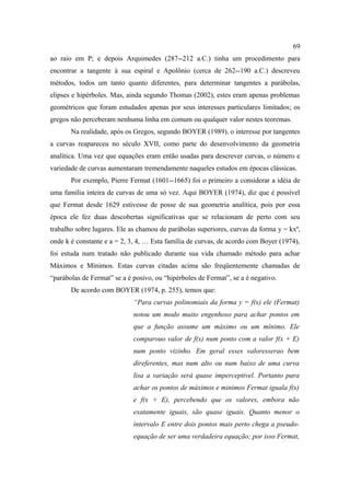 69
ao raio em P; e depois Arquimedes (287--212 a.C.) tinha um procedimento para
encontrar a tangente à sua espiral e Apolônio (cerca de 262--190 a.C.) descreveu
métodos, todos um tanto quanto diferentes, para determinar tangentes a parábolas,
elipses e hipérboles. Mas, ainda segundo Thomas (2002), estes eram apenas problemas
geométricos que foram estudados apenas por seus interesses particulares limitados; os
gregos não perceberam nenhuma linha em comum ou qualquer valor nestes teoremas.
       Na realidade, após os Gregos, segundo BOYER (1989), o interesse por tangentes
a curvas reapareceu no século XVII, como parte do desenvolvimento da geometria
analítica. Uma vez que equações eram então usadas para descrever curvas, o número e
variedade de curvas aumentaram tremendamente naqueles estudos em épocas clássicas.
       Por exemplo, Pierre Fermat (1601--1665) foi o primeiro a considerar a idéia de
uma família inteira de curvas de uma só vez. Aqui BOYER (1974), diz que é possível
que Fermat desde 1629 estivesse de posse de sua geometria analítica, pois por essa
época ele fez duas descobertas significativas que se relacionam de perto com seu
trabalho sobre lugares. Ele as chamou de parábolas superiores, curvas da forma y = kxª,
onde k é constante e a = 2, 3, 4, … Esta família de curvas, de acordo com Boyer (1974),
foi estuda num tratado não publicado durante sua vida chamado método para achar
Máximos e Mínimos. Estas curvas citadas acima são freqüentemente chamadas de
“parábolas de Fermat” se a é posivo, ou “hipérboles de Fermat”, se a é negativo.
       De acordo com BOYER (1974, p. 255), temos que:
                             “Para curvas polinomiais da forma y = f(x) ele (Fermat)
                             notou um modo muito engenhoso para achar pontos em
                             que a função assume um máximo ou um mínimo. Ele
                             comparouo valor de f(x) num ponto com a valor f(x + E)
                             num ponto vizinho. Em geral esses valoresserao bem
                             direferentes, mas num alto ou num baixo de uma curva
                             lisa a variação será quase imperceptivel. Portanto para
                             achar os pontos de máximos e minimos Fermat iguala f(x)
                             e f(x + E), percebendo que os valores, embora não
                             exatamente iguais, são quase iguais. Quanto menor o
                             intervalo E entre dois pontos mais perto chega a pseudo-
                             equação de ser uma verdadeira equação; por isso Fermat,
 