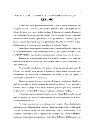 7
TABELA 4: RESUMO DAS PRINCIPAIS CONTRIBUIÇÕES PARA FUNÇÕES.

                                    RESUMO
       A motivação inicial para nosso trabalho foi o grande número reprovações nas
disciplinas iniciais de Cálculo na Universidade Federal de São Carlos (UFSCar), nos
últimos dez anos, bem como a análise de dados de algumas universidades brasileiras,
sobre o chamado fracasso do ensino de Cálculo. Também partimos de nossa experiência
em trabalhar com a temática lógico-histórica, visto que a Iniciação Científica, o que nos
levou à questão de investigação, onde perguntamos de forma a perspectiva lógico-
histórica poderia se configurar como metodologia de ensino de Cálculo.
       Dessa forma, adotamos uma pesquisa de cunho histórico-bibliográfica, onde esta
se faz preferencialmente sobre documentação escrita, o qual segundo FIORENTINI &
LORENZATO (2006) a coleta de informações é feita a partir de fichamento das leituras.
       Já quanto aos instrumentos de coleta de informações, usamos as entrevistas, que
permitem uma obtenção mais direta e imediata dos dados, na qual classificamos por
semi-estruturadas.
       Nesse sentido, inicialmente, entrevistamos professores que ministram aulas de
Cálculo. Em seguida, transcrevemos e analisamos tópicos destas entrevistas para
levantamento das dificuldades de aprendizado dos alunos, o qual nos ajudou a
compreender as dificuldades de aprendizado.
       Fizemos um estudo do sobre os conceitos de discreto e contínuo no Cálculo, no
qual foi abordado o desenvolvimento da Matemática Discreta e da Matemática
Contínua, desde os gregos com a Escola Platônica, passando pela visão discreta de
Leibniz e a visão contínua de Newton, até chegarmos à análise não-standard.
       A história e o desenvolvimento dos conceitos do Cálculo Diferencial e Integral
vêm em seguida, de forma a compreendermos os nexos conceituais do Cálculo,
historicamente construídos.
       Ao compreendermos estes nexos, buscamos os currículos e livros didáticos para
analisarmos como foi estruturado o ensino do Cálculo nas escolas de nível médio, desde
a década de sessenta, até os dias atuais, enfatizando como era feito o ensino de tal
disciplina e sua mudança com o surgimento do Movimento da Matemática Moderna.
Assim, nos fundamentamos para discutir a importância da História da Matemática nos
 
