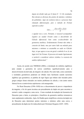 70
                             depois de dividir tudo por E fazia E = 0. Os resultados
                             lhes davam as abcissas dos pontos de máximo e mínimos
                             do polinômio. Aqui em essência tem-se o processo hoje
                             chamado diferenciação, pois o método de Fermat
                             equivale a achar:
                                                                   f ( x + E ) − f ( x)
                                                    Lim E -- > 0
                                                                            E
                             e igualar isso a zero. Portanto, é razoavel acompanhar
                             Lapalce ao saudar Feramt como o descobridor do
                             Cálculo diferencial, bem como co-descobridor da
                             geometria analítica. Evidentemente Fermat não tinha o
                             conceito de limite, mas por outro lado seu método para
                             máximos e mínimos se assemelha ao uado no Cálculo
                             hoje, só que agora se usa em geral o simbolo h ou Δx em
                             lugar do E de Fermat. O processo de mudar ligeiramente
                             a variável e considerar valores vizinhos é a essencia da
                             análise infinitesimal.”


       Assim, de acordo com THOMAS (2002), a introdução de símbolos algébricos
para   estudar   a   geometria   de   curvas   contribuiu    significativamente           para   o
desenvolvimento da derivada, da integral e do cálculo. Por outro lado, como conclusões
e resultados geométricos poderiam ser obtidos mais facilmente usando raciocínio
algébrico que geométrico, os padrões de rigor lógico que tinham sido iniciados pelos
gregos antigos foram relaxados em muitos problemas de cálculo, e isto (entre outros
fatores) levou a controvérsias espirituosas e até amarguradas.
       Foi René Descartes (1596--1650) teve o discernimento de prever a importância
da tangente, e foi ele quem inventou um procedimento de dupla raiz para encontrar a
normal e então a tangente a uma curva. Como resultado da tradução da Geometria de
Descartes para o latim, os princípios e benefícios da geometria analítica tornaram-se
mais amplamente conhecidos. Após, foi Hudde quem simplificou a técnica da dupla raiz
de Descartes para determinar pontos máximos e mínimos sobre uma curva; o
procedimento da dupla raiz foi redescoberto por Christiaan Huygens (1629 - 1695).
 