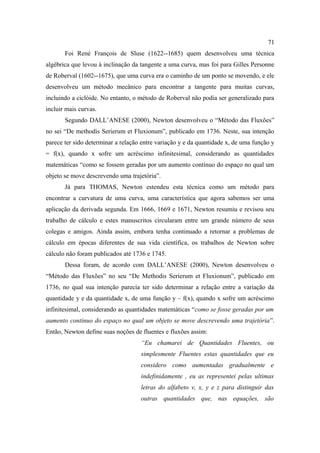 71
       Foi René François de Sluse (1622--1685) quem desenvolveu uma técnica
algébrica que levou à inclinação da tangente a uma curva, mas foi para Gilles Personne
de Roberval (1602--1675), que uma curva era o caminho de um ponto se movendo, e ele
desenvolveu um método mecânico para encontrar a tangente para muitas curvas,
incluindo a ciclóide. No entanto, o método de Roberval não podia ser generalizado para
incluir mais curvas.
       Segundo DALL’ANESE (2000), Newton desenvolveu o “Método das Fluxões”
no sei “De methodis Serierum et Fluxionum”, publicado em 1736. Neste, sua intenção
parece ter sido determinar a relação entre variação y e da quantidade x, de uma função y
= f(x), quando x sofre um acréscimo infinitesimal, considerando as quantidades
matemáticas “como se fossem geradas por um aumento contínuo do espaço no qual um
objeto se move descrevendo uma trajetória”.
       Já para THOMAS, Newton estendeu esta técnica como um método para
encontrar a curvatura de uma curva, uma característica que agora sabemos ser uma
aplicação da derivada segunda. Em 1666, 1669 e 1671, Newton resumiu e revisou seu
trabalho de cálculo e estes manuscritos circularam entre um grande número de seus
colegas e amigos. Ainda assim, embora tenha continuado a retornar a problemas de
cálculo em épocas diferentes de sua vida científica, os trabalhos de Newton sobre
cálculo não foram publicados até 1736 e 1745.
       Dessa foram, de acordo com DALL’ANESE (2000), Newton desenvolveu o
“Método das Fluxões” no seu “De Methodis Serierum et Fluxionum”, publicado em
1736, no qual sua intenção parecia ter sido determinar a relação entre a variação da
quantidade y e da quantidade x, de uma função y – f(x), quando x sofre um acréscimo
infinitesimal, considerando as quantidades matemáticas “como se fosse geradas por um
aumento continuo do espaço no qual um objeto se move descrevendo uma trajetória”.
Então, Newton define suas noções de fluentes e fluxões assim:
                                    “Eu chamarei de Quantidades Fluentes, ou
                                    simplesmente Fluentes estas quantidades que eu
                                    considero como aumentadas gradualmente e
                                    indefinidamente , eu as representei pelas ultimas
                                    letras do alfabeto v, x, y e z para distinguir das
                                    outras quantidades que, nas equações, são
 