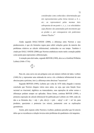 72
                                      consideradas como conhecidas e determinadas que
                                      nós representaremos pelas letras iniciais a, b, c,
                                      etc;   eu   representarei    pelas     mesmas    letrs
                                      sobrepostas de um ponto v., x., y., z. as velocidadees
                                      cujas fluentes são aumentadas pelo movimento que
                                      as produz e, por consequencia nós poderemos
                                      chamar Fluxões.”


       Ainda segundo DALL’ANESE (2000), a diferença entre Newton e seus
predecessores, é que ele formulou regras para cobrir soluções gerais da maioria dos
problemas relativos ao cálculo infinitesimal, conhecidos no seu tempo. Também é
citado por DALL’ANESE (2000) que Newton estabeleceu muito tarde a notação padrão
como ponto para representar a diferenciação.
       A notação para derivadas, segundo BOYER (1989), deve-se a Gottfried Wilhelm
Leibniz (1646--1716):
                            dy
                        (      )
                            dx


       Para ele, uma curva era um polígono com um número infinito de lados. Leibniz
(1686) fez y representar uma ordenada da curva e dx a distância infinitesimal de uma
abscissa para a próxima, isto é, a diferença entre abscissas "sucessivas".
       Segundo BOYER (1989), Leibnitz por volta de 1676 tinha chegado à mesma
conclusão que Newton chegara vários anos antes, ou seja, que uma função fosse
racional ou irracional, algébrica ou transcedentes, suas operações de achar somas e
diferenças podiam sempre ser aplicadas. Dessa forma, continua BOYER (1989), a
primeira exposição do cálculo diferencial foi publicada por Leibnitz em 1684, onde ele
deu a as fórmulas dxy = xdy + ydx, d(x/y) = (ydx – xdy)y 2 e dxn = nxn dx, para
produtos, quocientes e potencias (ou raízes), juntamente com as explicações
geométricas.
       Assim, pelo exposto sobre Newton e Leibniz, podemos perceber que foi através
deles que se reconheceu a relação inversa entre problemas de quadratura e de tangentes.
 