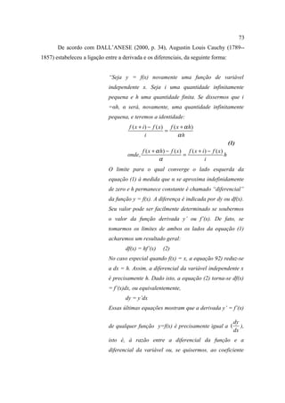 73
       De acordo com DALL’ANESE (2000, p. 34), Augustin Louis Cauchy (1789--
1857) estabeleceu a ligação entre a derivada e os diferenciais, da seguinte forma:


                             “Seja y = f(x) novamente uma função de variável
                             independente x. Seja i uma quantidade infinitamente
                             pequena e h uma quantidade finita. Se dissermos que i
                             =αh, α será, novamente, uma quantidade infinitamente
                             pequena, e teremos a identidade:
                                       f ( x + i ) − f ( x ) f ( x + α h)
                                                            =
                                                 i                αh
                                                                                               (1)
                                              f ( x + α h) − f ( x ) f ( x + i ) − f ( x )
                                      onde,                         =                      h
                                                       α                       i
                             O limite para o qual converge o lado esquerda da
                             equação (1) à medida que α se aproxima indefinidamente
                             de zero e h permanece constante é chamado “diferencial”
                             da função y = f(x). A diferença é indicada por dy ou df(x).
                             Seu valor pode ser facilmente determinado se soubermos
                             o valor da função derivada y’ ou f’(x). De fato, se
                             tomarmos os limites de ambos os lados da equação (1)
                             acharemos um resultado geral:
                                     df(x) = hf’(x)      (2)
                             No caso especial quando f(x) = x, a equação 92) reduz-se
                             a dx = h. Assim, a diferencial da variável independente x
                             é precisamente h. Dado isto, a equação (2) torna-se df(x)
                             = f’(x)dx, ou equivalentemente,
                                     dy = y’dx
                             Essas últimas equações mostram que a derivada y’ = f’(x)

                                                                                                 dy
                             de qualquer função y=f(x) é precisamente igual a (                     ),
                                                                                                 dx
                             isto é, à razão entre a diferencial da função e a
                             diferencial da variável ou, se quisermos, ao coeficiente
 