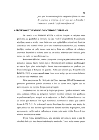 74
                           pelo qual devemos multiplicar a segunda diferencial a fim
                           de obtermos a primeira. É por isso que a derivada é
                           chamada às vezes de “coeficiente diferencial”.


6.5 DESENVOLVIMENTO DO CONCEITO DE INTEGRAIS

         De acordo com THOMAS (2002), o cálculo integral se originou com
  problemas de quadratura e cubatura, ou seja, resolver um problema de quadratura
  significa encontrar o valor exato da área de uma região bidimensional cuja fronteira
  consiste de uma ou mais curvas, ou de uma superfície tridimensional, cuja fronteira
  também consiste de pelo menos uma curva. Para um problema de cubatura,
  queremos determinar o volume exato de um sólido tridimensional limitado, pelo
  menos em parte, por superfícies curvas.
         Recorrendo à história, vemos que quando os antigos geômetras começaram a
  estudar as áreas de figuras planas, eles as relacionavam com a área do quadrado, por
  ser essa a figura plana mais simples. Assim, buscavam encontrar um quadrado que
  tivesse área igual à da figura em questão. Vale aqui lembrar que, de acordo com
  BOYER (1989), a palavra quadratura é um termo antigo que se tornou sinônimo
  do processo de determinar áreas.
         Hoje, sabemos que foi Hipócrates de Chios (cerca de 440 A.C.) executou as
  primeiras quadraturas quando encontrou a área de certas lunas, regiões que se
  parecem com a lua próxima do seu quarto crescente.
         Antiphon (cerca de 430 A.C.) alegou que poderia "quadrar o círculo" com
  uma seqüência infinita de polígonos regulares inscritos: primeiro um quadrado;
  segundo um octógono, a seguir um hexadecaedro, etc. Porém, faltava-lhe o conceito
  de limites para terminar com rigor matemático. Entretanto só depois que Eudoxo
  (cerca de 370 A.C.) fez o desenvolvimento do método de exaustão: uma técnica de
  aproximação da área de uma região com um número crescente de polígonos, com
  aproximações melhorando a cada etapa e a área exata sendo obtida depois de um
  número infinito destas etapas.
         Dessa forma, exemplificando, uma primeira aproximação para a área do
  círculo é dada pela área do quadrado inscrito no círculo. Com o acréscimo de quatro
 