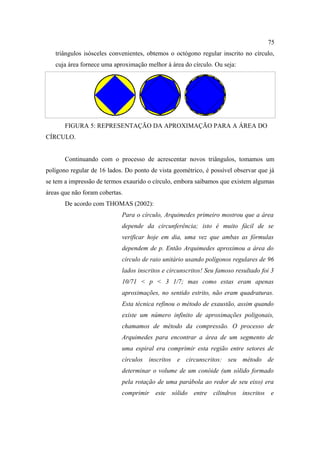 75
   triângulos isósceles convenientes, obtemos o octógono regular inscrito no círculo,
   cuja área fornece uma aproximação melhor à área do círculo. Ou seja:




       FIGURA 5: REPRESENTAÇÃO DA APROXIMAÇÃO PARA A ÁREA DO
CÍRCULO.


       Continuando com o processo de acrescentar novos triângulos, tomamos um
polígono regular de 16 lados. Do ponto de vista geométrico, é possível observar que já
se tem a impressão de termos exaurido o círculo, embora saibamos que existem algumas
áreas que não foram cobertas.
       De acordo com THOMAS (2002):
                            Para o círculo, Arquimedes primeiro mostrou que a área
                            depende da circunferência; isto é muito fácil de se
                            verificar hoje em dia, uma vez que ambas as fórmulas
                            dependem de p. Então Arquimedes aproximou a área do
                            círculo de raio unitário usando polígonos regulares de 96
                            lados inscritos e circunscritos! Seu famoso resultado foi 3
                            10/71 < p < 3 1/7; mas como estas eram apenas
                            aproximações, no sentido estrito, não eram quadraturas.
                            Esta técnica refinou o método de exaustão, assim quando
                            existe um número infinito de aproximações poligonais,
                            chamamos de método da compressão. O processo de
                            Arquimedes para encontrar a área de um segmento de
                            uma espiral era comprimir esta região entre setores de
                            círculos inscritos e circunscritos: seu método de
                            determinar o volume de um conóide (um sólido formado
                            pela rotação de uma parábola ao redor de seu eixo) era
                            comprimir este sólido entre cilindros inscritos e
 
