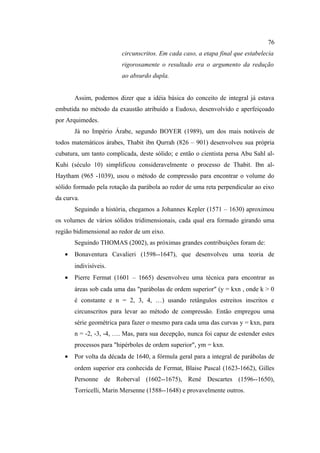 76
                         circunscritos. Em cada caso, a etapa final que estabelecia
                         rigorosamente o resultado era o argumento da redução
                         ao absurdo dupla.


       Assim, podemos dizer que a idéia básica do conceito de integral já estava
embutida no método da exaustão atribuído a Eudoxo, desenvolvido e aperfeiçoado
por Arquimedes.
       Já no Império Árabe, segundo BOYER (1989), um dos mais notáveis de
todos matemáticos árabes, Thabit ibn Qurrah (826 – 901) desenvolveu sua própria
cubatura, um tanto complicada, deste sólido; e então o cientista persa Abu Sahl al-
Kuhi (século 10) simplificou consideravelmente o processo de Thabit. Ibn al-
Haytham (965 -1039), usou o método de compressão para encontrar o volume do
sólido formado pela rotação da parábola ao redor de uma reta perpendicular ao eixo
da curva.
       Seguindo a história, chegamos a Johannes Kepler (1571 – 1630) aproximou
os volumes de vários sólidos tridimensionais, cada qual era formado girando uma
região bidimensional ao redor de um eixo.
       Seguindo THOMAS (2002), as próximas grandes contribuições foram de:
   •   Bonaventura Cavalieri (1598--1647), que desenvolveu uma teoria de
       indivisíveis.
   •   Pierre Fermat (1601 – 1665) desenvolveu uma técnica para encontrar as
       áreas sob cada uma das "parábolas de ordem superior" (y = kxn , onde k > 0
       é constante e n = 2, 3, 4, …) usando retângulos estreitos inscritos e
       circunscritos para levar ao método de compressão. Então empregou uma
       série geométrica para fazer o mesmo para cada uma das curvas y = kxn, para
       n = -2, -3, -4, …. Mas, para sua decepção, nunca foi capaz de estender estes
       processos para "hipérboles de ordem superior", ym = kxn.
   •   Por volta da década de 1640, a fórmula geral para a integral de parábolas de
       ordem superior era conhecida de Fermat, Blaise Pascal (1623-1662), Gilles
       Personne de Roberval (1602--1675), René Descartes (1596--1650),
       Torricelli, Marin Mersenne (1588--1648) e provavelmente outros.
 