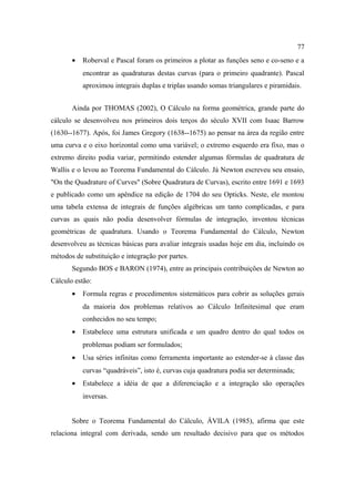 77
       •   Roberval e Pascal foram os primeiros a plotar as funções seno e co-seno e a
           encontrar as quadraturas destas curvas (para o primeiro quadrante). Pascal
           aproximou integrais duplas e triplas usando somas triangulares e piramidais.


       Ainda por THOMAS (2002), O Cálculo na forma geométrica, grande parte do
cálculo se desenvolveu nos primeiros dois terços do século XVII com Isaac Barrow
(1630--1677). Após, foi James Gregory (1638--1675) ao pensar na área da região entre
uma curva e o eixo horizontal como uma variável; o extremo esquerdo era fixo, mas o
extremo direito podia variar, permitindo estender algumas fórmulas de quadratura de
Wallis e o levou ao Teorema Fundamental do Cálculo. Já Newton escreveu seu ensaio,
"On the Quadrature of Curves" (Sobre Quadratura de Curvas), escrito entre 1691 e 1693
e publicado como um apêndice na edição de 1704 do seu Opticks. Neste, ele montou
uma tabela extensa de integrais de funções algébricas um tanto complicadas, e para
curvas as quais não podia desenvolver fórmulas de integração, inventou técnicas
geométricas de quadratura. Usando o Teorema Fundamental do Cálculo, Newton
desenvolveu as técnicas básicas para avaliar integrais usadas hoje em dia, incluindo os
métodos de substituição e integração por partes.
       Segundo BOS e BARON (1974), entre as principais contribuições de Newton ao
Cálculo estão:
       •   Formula regras e procedimentos sistemáticos para cobrir as soluções gerais
           da maioria dos problemas relativos ao Cálculo Infinitesimal que eram
           conhecidos no seu tempo;
       •   Estabelece uma estrutura unificada e um quadro dentro do qual todos os
           problemas podiam ser formulados;
       •   Usa séries infinitas como ferramenta importante ao estender-se à classe das
           curvas “quadráveis”, isto é, curvas cuja quadratura podia ser determinada;
       •   Estabelece a idéia de que a diferenciação e a integração são operações
           inversas.


       Sobre o Teorema Fundamental do Cálculo, ÁVILA (1985), afirma que este
relaciona integral com derivada, sendo um resultado decisivo para que os métodos
 