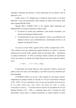 79
ordenadas e diferenças das abscissas, e assim representaria em seu cálculo a área da
figura por ò y dx.
        Leibniz tomou o "S" alongado para a integral do latim summa e d do latim
differentia, e estas têm permanecido nossas notações de cálculo mais básicas desde
então, segundo BOYER (1989).
        Segundo BOS e BARON (1974, p. 52), algumas idéias importantes que
fundamentaram a invenção do cálculo por Leibniz, foram:
        •   O interesse de Leibniz pelo simbolismo e pela notação vinculando à sua
            idéia de uma linguagem simbólica geral;
        •   O reconhecimento de que somar sequências e tomar as suas diferenças são
            operações inversas e que, semelhantemente, a determinação de áreas e a de
            tangentes são operações inversas.


        No inicio do século XVIII, segundo ÁVILA (1985), Leonhard Euler (1707 –
1783), publicou livros que estabeleceram padrões definitivos ao Cálculo e exerceram
influencia por um século. Então, segundo volume de uma dessas obras – “Introduction
in Analysin Infinitorum”, de 1848, ele distingue funções continuas de descontínuas.
Assim, por contínua, ele entende uma função dada por uma única expressão analítica,
como:
               y = sen x,     y = x2 + 1 ou y = log x.


        É descontínua uma função dada por várias expressões analíticas, porém cujo
gráfico é uma curva única, sem interrupções, o que difere do que hoje entendemos por
descontinuidade.
        Já THOMAS (2002), nos diz que a idéia moderna de uma função contínua,
independente de qualquer fórmula, foi iniciada em 1791 por Louis-François Arbogast
(1759 – 1803): "A lei de continuidade consiste em que uma quantidade não pode passar
de um estado [valor] para outro [valor] sem passar por todos os estados
intermediários [valores] ...". Esta idéia tornou-se rigorosa em um panfleto de 1817 por
Bernhard Bolzano (1781 - 1848) e é conhecida agora como o Teorema do Valor
Intermediário. Dessa forma, as funções descontínuas no sentido moderno só foram
 