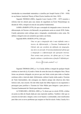 80
introduzidas na comunidade matemática e científica por Joseph Fourier (1768 – 1830)
no seu famoso Analytical Theory of Heat (Teoria Analítica do Calor, 1822).
       Segundo THOMAS (2002), Augustin Louis Cauchy (1789 – 1857) assumiu a
reforma total do cálculo para seus alunos de engenharia na École Polytechnique na
década de 1820, a integral era uma de suas pedras Fundamentais.
       Já BOS e BARON (1974), diz que a concepção de integração como o inverso da
diferenciação, de Newton e de Bernoulli, era geralmente aceita no século XVII. Então,
Cauchy apresentou outro enfoque para a integração, considerando-a como soma. Ele
definiu a integral como um somatório que tende a um limite.
       Seguindo BOS e BARON (1974), é dito que:
                             Uma vez que a integração não é mais definida como o
                             inverso da diferenciação, o Teorema Fundamental do
                             Cálculo não um corolário da definição da integração,
                             mas deve ser provado. O teorema fundamental afirma que
                             a integração e a diferenciação são operações inversas.
                             Para sermos mais precisos, ele afirma que se f é uma
                             função continua e considerarmos a função F definida por:
                                              b
                                     F ( x ) = ∫ f ( x ) dx, entãoF ' = f .
                                              a




       Segundo THOMAS (2002, p. 11), Cauchy definiu a integral de qualquer função
contínua no intervalo [a, b] sendo o limite da soma das áreas de retângulos finos. Dessa
forma sua primeira obrigação era provar que este limite existia para todas as funções
contínuas sobre o intervalo dado. Infelizmente, embora Cauchy tenha usado o Teorema
do Valor Intermediário, não conseguiu seu objetivo porque não observou dois fatos
teóricos sutis, mas cruciais. Ele não tinha noção das falhas lógicas no seu argumento e
prosseguiu para justificar o Teorema do Valor Médio para Integrais e para provar o
Teorema Fundamental do Cálculo para funções contínuas.
       Já TUMELERO e MUSIAL (2003, p. 7), dizem que no século XVIII, a ênfase
era posta na idéia de função dada por uma expressão analítica. Também é dito que os
conceitos de derivada e integral, como os de funções e continuidade, eram insuficientes
para lidar com os novos problemas que surgiam no final do século. Então, Cauchy foi o
 