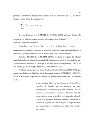 81
primeiro a introduzir a integral analiticamente. Em seu “Résumée” de 1823 ele define
integral como o limite de somas do tipo:




        Ou seja, de acordo com TUMELERO e MUSIAL (2003), quebrou o domínio da

integração em subintervalos de tamanho arbitrário por uma divisória                     e
calculou a área como o limite de:

                                                                                 ,
então quando n aumenta, esta soma se aproxima da área do trapezóide definido sob o
gráfico de f, estabelecendo assim sua existência para toda a função contínua.
        Portanto, TUMELERO e MUSIAL (2003), concluem a respeito da integral
segundo Cauchy que a integral assim definida dispensa com a restrita concepção de que
f tenha uma função analítica. Basta que a função f seja contínua para que exista F tal
que F’(x) = f(x); F é a integral definida de f num intervalo [a; b].
        Ainda no século, apareceu Georg Friedrich Bernhard Riemann (1826-1866), que
seguiu os trabalhos de Dirichilet, de tal forma que segundo TUMELERO e MUSIAL
(2003, p. 8), o ponto de partida de Riemann é a questão não resolvida por Dirichlet em
1829:
                               O que significa dizer que uma função é integrável? Ao
                               contrário de Cauchy, que se restringiu, em suas
                               considerações, as funções que são contínuas, ou, no
                               máximo, seccionalmente contínuas, Riemann não faz
                               outra hipótese sobre a função a ser integrada, além da
                               exigência de que suas “somas de Riemann”, convirjam. E
                               estabelece, a partir daí, critérios para a integrabilidade
                               que caracterizam completamente a classe das funções
                               integráveis.
 