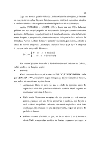83
       Aqui vale destacar que nos cursos de Cálculo Diferencial e Integral 1, é estudado
ao conceito de integral de Riemann. Entretanto, como a história da matemática não pára
e continua dinâmica, vamos apenas dar uma breve pincelada em tal contribuição.
       Assim, TUMELERO e MUSIAL (2003), dizem que em 1901, Lebesgue
publicou uma nota na qual propunha um novo conceito de integral contendo como caso
particular a de Riemann, conseqüentemente a de Cauchy, eliminando várias deficiências
dessas integrais, e em particular, dando uma resposta mais geral sobre a validade da
fórmula de Newton- Leibniz. Este novo conceito vai permitir, por exemplo, estender a
classe das funções integráveis: Um exemplo simples de função ƒ: [0, 1] → R integrável
à Lebesgue e não integrável à Riemann é:




       Em resumo, podemos falar sobe o desenvolvimento dos conceitos de Cálculo,
subdividindo-os em 4 grupos, a saber:
•      Funções:
       Como vimos anteriormente, de acordo com YOUSCHKEVITCHI (1981), citado
por OLIVEIRA (1997), existem três etapas principais do desenvolvimento de funções,
que podem ser resumidos da seguinte forma:
       •   Antiguidade: Etapa no curso no qual o estudo de diferentes casos de
           dependência entre duas quantidades ainda não isolou as noções de gerais de
           quantidades variáveis e de funções.

       •   Idade Média: Nesta etapa, as noções, são pela primeira vez, e de maneira
           precisa, expressas sob uma forma geométrica e mecânica, mas durante a
           qual, como na antiguidade, cada caso concreto de dependência entre duas
           quantidades, são definidas por uma descrição verbal, ou por um gráfico, de
           preferência fórmula.

       •   Período Moderno: No curso, da qual, no fim do século XVI, e durante o
           século XVII, as expressões analíticas de funções começam a prevalecer; a
 
