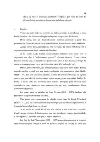 84
           classe de funções analíticas geralmente é expressa por meio de soma de
           séries infinitas, tornando-se logo a principal classe utilizada.



•      Limites:
       Vimos que entre todos os conceitos de Cálculo, limites é considerado o mais
básico de todos, e de fundamental importância para a compreensão dos demais.
       Dessa forma, tem seu desenvolvimento histórico começado a partir dos
paradoxos de Zenão, do qual ele tira a impossibilidade do movimento. Ainda na Grécia
       Antiga, vimos que Arquimides não tem o conceito de infinito trabalhou com o
argumento denominado dupla reductio ad absurdum.
       Já no século XVII, Fermat essencialmente trabalhou com limite com o
argumento que algo é "infinitamente pequeno". Geometricamente, Fermat estava
tentando mostrar que, exatamente nos pontos mais altos e mais baixos ao longo da
curva, as retas tangentes à curva são horizontais, isto é, têm inclinação zero.
       Depois, temos Descartes, que tinha um processo que usava raízes duplas de uma
equação auxiliar, o qual teve sua técnica melhorada pelo matemático Johan Hudde
(1628--1704). Em cada um desses cálculos, o limite deveria ter sido usado em alguma
etapa crítica, mas não foi. Nenhum destes geômetras percebeu a necessidade da idéia de
limite, e assim cada um encontrou uma maneira inteligente para alcançar seus
resultados, os quais estavam corretos, mas com meios que, agora reconhecemos, faltam
fundamentos rigorosos
       Em quase todos os trabalhos de Isaac Newton (1642 – 1727), também não
reconheceu o papel fundamental do limite.
       Mas, dentre estes precursores do cálculo, temos Jean Le Rond d'Alembert
(1717--1783), que foi o único cientista daquele tempo que reconheceu explicitamente a
importância central do limite no cálculo.
       Já no inicio do século XVIII, nas suas classes e nos livros-texto clássicos,
Cauchy usou o princípio de limite como a base para introduções precisas à continuidade
e convergência, a derivada, a integral, e o resto do cálculo.
       Em fim, foi Karl Weierstrass (1815 – 1897) quem determinou que a primeira
etapa necessária para corrigir os erros da definição original de Cauchy do limite em
 