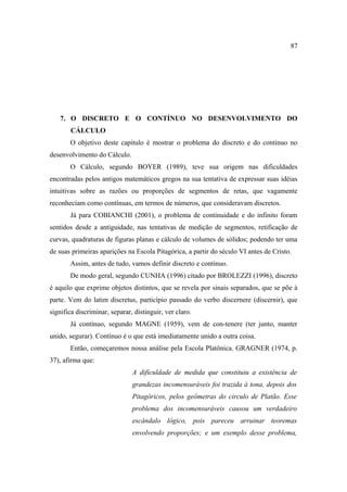 87




    7. O DISCRETO E O CONTÍNUO NO DESENVOLVIMENTO DO
        CÁLCULO
       O objetivo deste capitulo é mostrar o problema do discreto e do continuo no
desenvolvimento do Cálculo.
       O Cálculo, segundo BOYER (1989), teve sua origem nas dificuldades
encontradas pelos antigos matemáticos gregos na sua tentativa de expressar suas idéias
intuitivas sobre as razões ou proporções de segmentos de retas, que vagamente
reconheciam como contínuas, em termos de números, que consideravam discretos.
       Já para COBIANCHI (2001), o problema de continuidade e do infinito foram
sentidos desde a antiguidade, nas tentativas de medição de segmentos, retificação de
curvas, quadraturas de figuras planas e cálculo de volumes de sólidos; podendo ter uma
de suas primeiras aparições na Escola Pitagórica, a partir do século VI antes de Cristo.
       Assim, antes de tudo, vamos definir discreto e continuo.
       De modo geral, segundo CUNHA (1996) citado por BROLEZZI (1996), discreto
é aquilo que exprime objetos distintos, que se revela por sinais separados, que se põe à
parte. Vem do latim discretus, particípio passado do verbo discernere (discernir), que
significa discriminar, separar, distinguir, ver claro.
       Já contínuo, segundo MAGNE (1959), vem de con-tenere (ter junto, manter
unido, segurar). Contínuo é o que está imediatamente unido a outra coisa.
       Então, começaremos nossa análise pela Escola Platônica. GRAGNER (1974, p.
37), afirma que:
                               A dificuldade de medida que constituiu a existência de
                               grandezas incomensuráveis foi trazida à tona, depois dos
                               Pitagóricos, pelos geômetras do circulo de Platão. Esse
                               problema dos incomensuráveis causou um verdadeiro
                               escândalo lógico, pois pareceu arruinar teoremas
                               envolvendo proporções; e um exemplo desse problema,
 