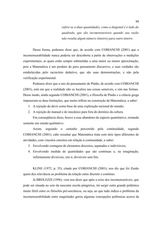 88
                              refere-se a duas quantidades, como a diagonal e o lado do
                              quadrado, que são incomensuráveis quando sua razão
                              não resulta algum número (inteiro) para outro inteiro.


       Dessa forma, podemos dizer que, de acordo com COBIANCHI (2001) que a
incomensurabilidade nunca poderia ser descoberta a partir de observações o medições
experimentais, as quais estão sempre submetidas a uma maior ou menor aproximação,
pois a Matemática é um produto do puro pensamento discursivo, e suas verdades são
estabelecidas pelo raciocínio dedutivo, que são suas demonstrações, e não pela
verificação experimental.
       Podemos dizer que a raiz do pensamento de Platão, de acordo com COBIANCHI
(2001), está em que a realidade não se localiza nas coisas sensíveis, e sim nas formas.
Desse modo, ainda segundo COBIANCHI (2001), a filosofia de Platão e a ciência grega
impuseram-se duas limitações, que muito influiu na construção da Matemática, a saber:
   1. A rejeição do devir como base de uma explicação racional do mundo;
   2. A rejeição do manual e do mecânico para fora do domínio da cultura.
       Em conseqüência disso, houve a esse abandono do aspecto quantitativo, restando
somente um estudo qualitativo.
       Assim,    seguindo    o   caminho     percorrido    pela   continuidade,   segundo
COBIANCHI (2001), cabe ressaltar que Matemática trata com dois tipos diferentes de
atividades, com vínculos estreitos em relação à continuidade, a saber:
   3. Envolvendo contagem de elementos discretos, separados e indivisíveis;
   4. Envolvendo medida de quantidades que são continuas e, na imaginação,
       infinitamente divisíveis, isto é, divisíveis sem fim.


       KLINE (1972, p. 35), citado por COBIANCHI (2001), nos diz que foi Zenão
quem deu relevância ao problema da relação entre discreto e contínuo.
       Já BROLEZZI (1996), vem nos dizer que após a crise dos incomensuráveis, que
pode ser situada no seio da nascente escola pitagórica, irá surgir outra grande polêmica
muito fértil entre os filósofos pré-socráticos, ou seja, ao que tudo indica o problema da
incomensurabilidade entre magnitudes gerou algumas concepções polêmicas acerca da
 