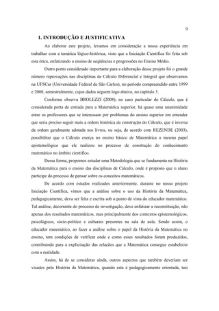 9
   1. INTRODUÇÃO E JUSTIFICATIVA
       Ao elaborar este projeto, levamos em consideração a nossa experiência em
trabalhar com a temática lógico-histórica, visto que a Iniciação Científica foi feita sob
esta ótica, enfatizando o ensino de seqüências e progressões no Ensino Médio.
       Outro ponto considerado importante para a elaboração desse projeto foi o grande
número reprovações nas disciplinas de Cálculo Diferencial e Integral que observamos
na UFSCar (Universidade Federal de São Carlos), no período compreendido entre 1999
e 2008, semestralmente, cujos dados seguem logo abaixo, no capítulo 3.
       Conforme observa BROLEZZI (2008), no caso particular do Cálculo, que é
considerada porta de entrada para a Matemática superior, há quase uma unanimidade
entre os professores que se interessam por problemas do ensino superior em entender
que seria preciso seguir mais a ordem histórica da construção do Cálculo, que é inversa
da ordem geralmente adotada nos livros, ou seja, de acordo com REZENDE (2003),
possibilitar que o Cálculo exerça no ensino básico de Matemática o mesmo papel
epistemológico que ele realizou no processo de construção do conhecimento
matemático no âmbito científico.
       Dessa forma, propomos estudar uma Metodologia que se fundamenta na História
da Matemática para o ensino das disciplinas de Cálculo, onde é proposto que o aluno
participe do processo de pensar sobre os conceitos matemáticos.
       De acordo com estudos realizados anteriormente, durante no nosso projeto
Iniciação Científica, vimos que a análise sobre o uso da História da Matemática,
pedagogicamente, deva ser feita e escrita sob o ponto de vista do educador matemático.
Tal análise, decorrente do processo de investigação, deve enfatizar a reconstituição, não
apenas dos resultados matemáticos, mas principalmente dos contextos epistemológicos,
psicológicos, sócio-político e culturais presentes na sala de aula. Sendo assim, o
educador matemático, ao fazer a análise sobre o papel da História da Matemática no
ensino, tem condições de verificar onde e como esses resultados foram produzidos,
contribuindo para a explicitação das relações que a Matemática consegue estabelecer
com a realidade.
       Assim, há de se considerar ainda, outros aspectos que também deveriam ser
visados pela História da Matemática, quando esta é pedagogicamente orientada, tais
 