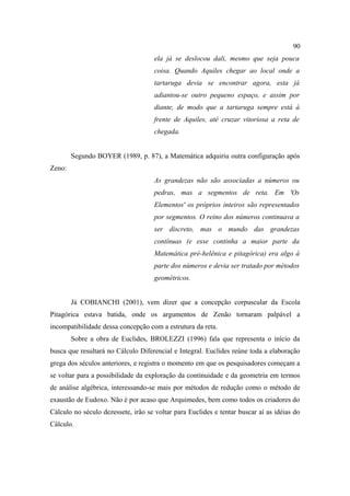 90
                                     ela já se deslocou dali, mesmo que seja pouca
                                     coisa. Quando Aquiles chegar ao local onde a
                                     tartaruga devia se encontrar agora, esta já
                                     adiantou-se outro pequeno espaço, e assim por
                                     diante, de modo que a tartaruga sempre está à
                                     frente de Aquiles, até cruzar vitoriosa a reta de
                                     chegada.


        Segundo BOYER (1989, p. 87), a Matemática adquiriu outra configuração após
Zeno:
                                     As grandezas não são associadas a números ou
                                     pedras, mas a segmentos de reta. Em 'Os
                                     Elementos' os próprios inteiros são representados
                                     por segmentos. O reino dos números continuava a
                                     ser discreto, mas o mundo das grandezas
                                     contínuas (e esse continha a maior parte da
                                     Matemática pré-helênica e pitagórica) era algo à
                                     parte dos números e devia ser tratado por métodos
                                     geométricos.


        Já COBIANCHI (2001), vem dizer que a concepção corpuscular da Escola
Pitagórica estava batida, onde os argumentos de Zenão tornaram palpável a
incompatibilidade dessa concepção com a estrutura da reta.
        Sobre a obra de Euclides, BROLEZZI (1996) fala que representa o início da
busca que resultará no Cálculo Diferencial e Integral. Euclides reúne toda a elaboração
grega dos séculos anteriores, e registra o momento em que os pesquisadores começam a
se voltar para a possibilidade da exploração da continuidade e da geometria em termos
de análise algébrica, interessando-se mais por métodos de redução como o método de
exaustão de Eudoxo. Não é por acaso que Arquimedes, bem como todos os criadores do
Cálculo no século dezessete, irão se voltar para Euclides e tentar buscar aí as idéias do
Cálculo.
 