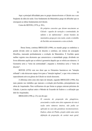 91
       Aqui a principal dificuldade para os gregos desenvolverem o Cálculo era o uso
freqüente da idéia de razão. Esse fundamento da Matemática grega irá dificultar que se
enxerguem as idéias fundamentais do Cálculo.
       Como diz BOYER, (1974, p. 301),
                                     Os próprios conceitos que deram nascimento ao
                                     Cálculo - aqueles de variação e continuidade, do
                                     infinito e do infinitesimal - foram banidos da
                                     matemática grega por esta razão, sendo o trabalho
                                     de Euclides um monumento a esta exclusão.


             Dessa forma, continua BROLEZZI (1996), no mundo grego se estabelece a
grande divisão entre as noções de discreto e contínuo, em termos de concepção
filosófica, marcando profundamente a evolução da Matemática. É Euclides quem
melhor registra essa dicotomia que caracterizava a mentalidade grega, dividindo em
livros diferentes aquilo que se referia à geometria daquilo que se referia aos números. A
Geometria seria o “reino da continuidade”, enquanto a Aritmética seria o “reino do
discreto”.
       BOYER (1974) vem nos dizer que os Elementos baseiam-se em "intuição
refinada" e não deixavam espaço livre para a "intuição ingênua”, o que viria a tornar-se
especialmente ativa na gênese do Cálculo no século dezessete.
       A diferença entre estes dois tipos de intuição, segundo BROLEZZI (1996), fica
mais patente nos trabalhos que marcam a evolução pós-Euclides, principalmente nas
obras de Arquimedes. Para verificarmos de que forma os gregos estavam próximos do
Cálculo, é preciso explicar antes o Método de Exaustão de Eudoxo e a utilização que
dele fez Arquimedes.
       BROLEZZI (1996, p. 23), nos diz que:
                                     O   conceito   de   proporção    dos   pitagóricos,
                                     associando a razão entre dois segmentos de reta à
                                     razão entre números inteiros, não podia ser
                                     aplicada no caso das grandezas incomensuráveis.
                                     Eudoxo, aluno de Platão, propôs então uma outra
                                     definição de proporção, de caráter mais geral,
 