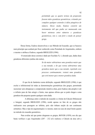 92
                                    permitindo que os quatro termos da proporção
                                    fossem todos grandezas geométricas, evitando por
                                    completo qualquer extensão à idéia pitagórica de
                                    número. Desse modo, Eudoxo constrói um
                                    instrumento útil que podia ser manuseado sem
                                    haver misturas entre números e grandezas
                                    geométricas, isto é, sem ferir o modo de pensar
                                    grego.


         Dessa forma, Eudoxo desenvolveu o seu Método da Exaustão, que se baseava
num princípio que acabará por ficar conhecido como Postulado de Arquimedes, embora
o mesmo o atribua a Eudoxo, segundo BROLEZZI (1996).
         O enunciado desse axioma é dado por Euclides X, 1, dizendo que, dadas duas
grandezas diferentes (ambas não nulas),
                                    Se da maior subtrairmos uma grandeza maior que
                                    a sua metade, e do que restou subtrairmos uma
                                    grandeza maior que a sua metade, repetindo esse
                                    processo continuamente, restará uma grandeza
                                    que será menor que a menor grandeza dada.


           O que há de fantástico nesta definição, segundo BROLEZZI (1996), é que
exclui o infinitesimal de todas as demonstrações geométricas dos gregos, permitindo
raciocinar sem ultrapassar a compreensão intuitiva clara, pois Eudoxo não propõe ir até
o infinito para de fato atingir o limite, mas apenas afirma que se pode chegar a uma
grandeza tão pequena quanto qualquer outra dada.
              A diferença entre o método de exaustão e o limite do Cálculo Diferencial
e Integral, segundo BROLEZZI (1996), reside apenas no fato de os gregos não
realizarem essa passagem ao infinito, pois não tinham noção de um continuum
aritmético. Mas o tipo de argumentação é o mesmo, tanto no caso do atual limite quanto
no método de exaustão geométrico.
         Para avaliar até que ponto chegaram os gregos, BOYER (1959), nos diz que
basta verificar o que Arquimedes (287 – 212 aC) realizou o Cálculo da área sob a
 