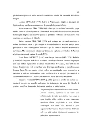 93
parábola antecipando-se, assim, em mais de dezessete séculos aos resultados do Cálculo
Integral.
       Segundo EDWARDS (1979), faltava a Arquimedes a noção de passagem ao
limite, pois ele partilhava com os gregos do chamado horror ao infinito.
       Ao mesmo tempo, BROLEZZI (1996) afirma que, o estudo da Matemática grega
mostra como as idéias originais do Cálculo têm início em considerações que envolvem
tanto noções de grandezas discretas quanto de grandezas contínuas, servindo ambas para
se chegar aos resultados do Cálculo.
       Assim, continua BROLEZZI (1996), será também por estes dois caminhos -
ambos igualmente úteis – que surgirá o reconhecimento da relação inversa entre
problemas de área e de tangente a uma curva, que é o cerne do Teorema Fundamental
do Cálculo. Mas isso somente irá aparecer de maneira explícita nos trabalhos de Newton
e Leibniz, na segunda metade do século XVII.
       Dessa forma, BROLEZZI (1996), nos diz que Newton (1642-1727) e Leibniz
(1646-1716) chegaram ao Cálculo através de caminhos diferentes, tanto em linguagem
com que ambos expressaram as idéias fundamentais do Cálculo, mas também em
termos de concepção pode-se verificar uma diferença grande entre os trabalhos destes
homens. Tanto Newton quanto Leibniz podem ser considerados como os primeiros a
expressar a idéia da reciprocidade entre a diferencial e a integral, que constitui o
Teorema Fundamental do Cálculo. Mas a maneira de ver o Cálculo era distinta.
       De acordo com ROBINSON (1974, p. 260), que foi o criador da análise não-
standard, nos diz que quando analisamos os fundamentos da teoria do Cálculo, é
possível identificar dois modos distintos de trabalhar as idéias básicas:
                                       No que se refere aos fundamentos do novo assunto,
                                       Newton vacilava, referindo-se às vezes aos
                                       infinitesimais, às vezes aos limites, e às vezes a
                                       uma intuição física básica, e seus sucessores
                                       imediatos deram preferência a essa última
                                       abordagem. Por outro lado, Leibniz e seus
                                       seguidores basearam o desenvolvimento da teoria
                                       sobre os diferenciais infinitamente pequenos, de
                                       primeira e segunda ordem.
 