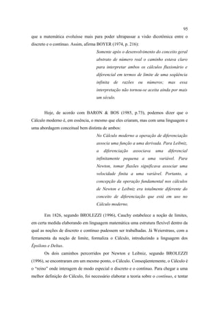 95
que a matemática evoluísse mais para poder ultrapassar a visão dicotômica entre o
discreto e o contínuo. Assim, afirma BOYER (1974, p. 216):
                                    Somente após o desenvolvimento do conceito geral
                                    abstrato de número real o caminho estava claro
                                    para interpretar ambos os cálculos fluxionário e
                                    diferencial em termos de limite de uma seqüência
                                    infinita   de   razões   ou   números;   mas   essa
                                    interpretação não tornou-se aceita ainda por mais
                                    um século.


       Hoje, de acordo com BARON & BOS (1985, p.73), podemos dizer que o
Cálculo moderno é, em essência, o mesmo que eles criaram, mas com uma linguagem e
uma abordagem conceitual bem distinta de ambos:
                                    No Cálculo moderno a operação de diferenciação
                                    associa uma função a uma derivada. Para Leibniz,
                                    a   diferenciação    associava    uma    diferencial
                                    infinitamente pequena a uma variável. Para
                                    Newton, tomar fluxões significava associar uma
                                    velocidade finita a uma variável. Portanto, a
                                    concepção da operação fundamental nos cálculos
                                    de Newton e Leibniz era totalmente diferente do
                                    conceito de diferenciação que está em uso no
                                    Cálculo moderno.

       Em 1826, segundo BROLEZZI (1996), Cauchy estabelece a noção de limites,
em certa medida elaborando em linguagem matemática uma estrutura flexível dentro da
qual as noções de discreto e contínuo pudessem ser trabalhadas. Já Weierstrass, com a
ferramenta da noção de limite, formaliza o Cálculo, introduzindo a linguagem dos
Épsilons e Deltas.
       Os dois caminhos percorridos por Newton e Leibniz, segundo BROLEZZI
(1996), se encontraram em um mesmo ponto, o Cálculo. Conseqüentemente, o Cálculo é
o “reino” onde interagem de modo especial o discreto e o contínuo. Para chegar a uma
melhor definição do Cálculo, foi necessário elaborar a teoria sobre o contínuo, e tentar
 