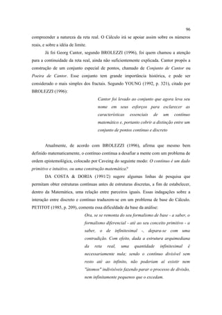 96
compreender a natureza da reta real. O Cálculo irá se apoiar assim sobre os números
reais, e sobre a idéia de limite.
        Já foi Georg Cantor, segundo BROLEZZI (1996), foi quem chamou a atenção
para a continuidade da reta real, ainda não suficientemente explicada. Cantor propôs a
construção de um conjunto especial de pontos, chamado de Conjunto de Cantor ou
Poeira de Cantor. Esse conjunto tem grande importância histórica, e pode ser
considerado o mais simples dos fractais. Segundo YOUNG (1992, p. 321), citado por
BROLEZZI (1996):
                                       Cantor foi levado ao conjunto que agora leva seu
                                       nome em seus esforços para esclarecer as
                                       características    essenciais   de    um     contínuo
                                       matemático e, portanto cobrir a distinção entre um
                                       conjunto de pontos contínuo e discreto


        Atualmente, de acordo com BROLEZZI (1996), afirma que mesmo bem
definido matematicamente, o contínuo continua a desafiar a mente com um problema de
ordem epistemológica, colocado por Caveing do seguinte modo: O contínuo é um dado
primitivo e intuitivo, ou uma construção matemática?
        DA COSTA & DORIA (1991/2) sugere algumas linhas de pesquisa que
permitam obter estruturas contínuas antes de estruturas discretas, a fim de estabelecer,
dentro da Matemática, uma relação entre parceiros iguais. Essas indagações sobre a
interação entre discreto e contínuo traduzem-se em um problema de base do Cálculo.
PETITOT (1985, p. 209), comenta essa dificuldade da base da análise:
                                Ora, se se remonta do seu formalismo de base - a saber, o
                                formalismo diferencial - até ao seu conceito primitivo - a
                                saber, o de infinitesimal -, depara-se com uma
                                contradição. Com efeito, dada a estrutura arquimediana
                                da   reta   real,   uma     quantidade      infinitesimal   é
                                necessariamente nula; sendo o contínuo divisível sem
                                resto até ao infinito, não poderiam aí existir nem
                                "átomos" indivisíveis fazendo parar o processo de divisão,
                                nem infinitamente pequenos que o excedam.
 