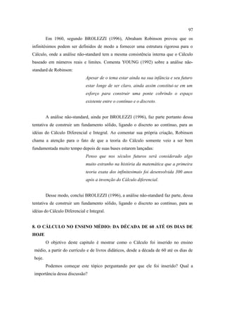 97
         Em 1960, segundo BROLEZZI (1996), Abraham Robinson provou que os
infinitésimos podem ser definidos de modo a fornecer uma estrutura rigorosa para o
Cálculo, onde a análise não-standard tem a mesma consistência interna que o Cálculo
baseado em números reais e limites. Comenta YOUNG (1992) sobre a análise não-
standard de Robinson:
                              Apesar de o tema estar ainda na sua infância e seu futuro
                              estar longe de ser claro, ainda assim constitui-se em um
                              esforço para construir uma ponte cobrindo o espaço
                              existente entre o contínuo e o discreto.


         A análise não-standard, ainda por BROLEZZI (1996), faz parte portanto dessa
tentativa de construir um fundamento sólido, ligando o discreto ao contínuo, para as
idéias do Cálculo Diferencial e Integral. Ao comentar sua própria criação, Robinson
chama a atenção para o fato de que a teoria do Cálculo somente veio a ser bem
fundamentada muito tempo depois de suas bases estarem lançadas:
                              Penso que nos séculos futuros será considerado algo
                              muito estranho na história da matemática que a primeira
                              teoria exata dos infinitesimais foi desenvolvida 300 anos
                              após a invenção do Cálculo diferencial.


         Desse modo, conclui BROLEZZI (1996), a análise não-standard faz parte, dessa
tentativa de construir um fundamento sólido, ligando o discreto ao contínuo, para as
idéias do Cálculo Diferencial e Integral.


8. O CÁLCULO NO ENSINO MÉDIO: DA DÉCADA DE 60 ATÉ OS DIAS DE
HOJE
         O objetivo deste capitulo é mostrar como o Cálculo foi inserido no ensino
 médio, a partir do currículo e de livros didáticos, desde a década de 60 até os dias de
 hoje.
         Podemos começar este tópico perguntando por que ele foi inserido? Qual a
 importância dessa discussão?
 