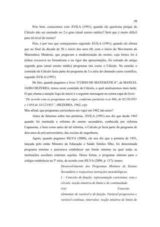 98
      Pois bem, comecemos com ÁVILA (1991), quando ele questiona porque do
Cálculo não ser ensinado no 2.o grau (atual ensino médio)? Será que é muito difícil
para tal nível de ensino?
      Pois, é por isso que começaremos seguindo ÁVILA (1991), quando ele afirma
que no final da década de 50 e inicio dos anos 60, com o inicio do Movimento da
Matemática Moderna, que pregavam a modernização do ensino, cuja tônica foi à
ênfase excessiva no formalismo e no rigor das apresentações, foi retirado do antigo
segundo grau (atual ensino médio) programas tais como o Cálculo. Na ocasião o
conteúdo de Cálculo fazia parte do programa da 3.a série do chamado curso cientifico,
segundo ÁVILA (1991).
      De fato, quando pegamos o livro “CURSO DE MATEMÁTICA”, de MANUEL
JAIRO BEZERRA, temos neste conteúdo de Cálculo, o qual analisaremos mais tarde.
O que chama a atenção logo de inicio é a seguinte mensagem na contra-capa do livro:
“De acordo com os programas em vigor, conforme portarias n.os 966, de 02/10/1951
e 1.054 de 14/12/1951”. (BEZERRA, 1962, s/p)
Mas afinal, que programas curriculares em vigor em 1962 são esses?
      Antes de falarmos sobre tais portarias, ÁVILA (1991) nos diz que desde 1943
quando foi instituída a reforma do ensino secundário, conhecida por reforma
Capanema, e bem como antes de tal reforma, o Cálculo já fazia parte do programa de
dois anos do pré-universitário, das escolas de engenharia.
      Agora, quando pegamos SILVA (2008), ele nos diz que a portaria de 1951,
lançada pelo então Ministro da Educação e Saúde Simões filho, foi denominada
programa mínimo e procurava estabelecer um limite mínimo na qual todas as
instituições escolares estariam sujeitas. Dessa forma, o programa mínimo para o
colégio estabelecia na 3ª série, de acordo com SILVA (2008, p. 137), temos:
                            Desenvolvimento dos Programas Mínimos de Ensino
                            Secundário e respectivas instruções metodológicas.
                            I – Conceito de função; representação cartesiana; reta e
                            círculo; noção intuitiva de limite e de continuidade.
                            (vii)                                       Conceito
                            elementar de variável e de função. Variável progressiva e
                            variável contínua; intervalos; noção intuitiva de limite de
 
