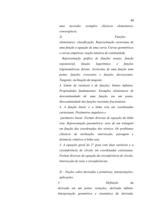 99
 uma       sucessão;     exemplos         clássicos       elementares;
 convergência.
 2)                                                      Funções
 elementares; classificação. Representação cartesiana de
 uma função e equação de uma curva. Curvas geométricas
 e curvas empíricas; noção intuitiva de continuidade.
      Representação gráfica de funções usuais; função
 exponencial,          função         logarítmica         e        funções
 trigonométricas diretas. Acréscimo de uma função num
 ponto; funções crescentes e funções decrescentes.
 Tangente; inclinação da tangente.
 3. Limite de variáveis e de funções; limites infinitos.
 Propriedades fundamentais. Exemplos elementares de
 descontinuidade        de      uma     função      em        um    ponto.
 Descontinuidade das funções racionais fracionárias.
 4. A função linear e a linha reta em coordenadas
 cartesianas. Parâmetros angulares e
     parâmetro linear. Formas diversas de equação da linha
 reta. Representação paramétrica; ares de um triângulo
 em função das coordenadas dos vértices. Os problemas
 clássicos     de   inclinação,        intersecção,       passagem       e
 distância, relativos à linha reta.
 5. A equação geral do 2° grau com duas variáveis e a
 circunferência de círculo em coordenadas cartesianas.
 Formas diversas da equação da circunferência de círculo.
 Intersecção de retas e circunferências.


 II – Noções sobre derivadas e primitivas; interpretações;
 aplicações.
1.                                           Definição                 da
derivada em um ponto; notações; derivada infinita.
Interpretação geométrica e cinemática da derivada.
 