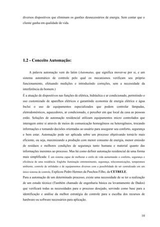 diversos dispositivos que eliminam os gastões desnecessários de energia. Sem contar que o
cliente ganha em qualidade de vida.




1.2 - Conceito Automação:

     A palavra automação vem do latim (Automatus, que significa mover-se por si, e um
sistema automático de controle pelo qual os mecanismos verificam seu próprio
funcionamento, efetuando medições e introduzindo correções, sem a necessidade da
interferência do homem.)
É a atuação de dispositivos nas funções de elétrica, hidráulica e ar condicionado, permitindo o
uso customizado de aparelhos elétricos e garantindo economia de energia elétrica e água
Inclui   o   uso    de    equipamentos      especializados     que    podem     controlar    lâmpadas,
eletrodomésticos, aquecedores, ar condicionado, e perceber em que local da casa as pessoas
estão. Soluções de automação residencial utilizam equipamentos micro controlados que
interagem entre si através de meios de comunicação homogêneos ou heterogêneos, trocando
informações e tomando decisões orientadas ao usuário para assegurar seu conforto, segurança
e bem estar. Automação pode ser aplicada sobre um processo objetivando torná-lo mais
eficiente, ou seja, maximizando a produção com menor consumo de energia, menor emissão
de resíduos e melhores condições de segurança tanto humana e material quanto das
informações inerentes ao processo. Mas há como definir automação residencial de uma forma
mais simplificada: É um sistema capaz de melhorar o estilo de vida aumentando o conforto, segurança e
eficiência de uma residência. Engloba iluminação entretenimento, segurança, telecomunicações, temperatura
ambiente, controle de utilidades e de equipamentos diversos com a possibilidade de ser centralizado em um

único sistema de controle, Explicou   Pedro Hermes da Paschoa Filho, da CETRELE.
Para a automação de um determinado processo, existe uma necessidade de se ter a realização
de um estudo técnico (Também chamado de engenharia básica ou levantamento de Dados)
que verificará todas as necessidades para o processo desejado, servindo como base para a
identificação e análise da melhor estratégia do controle para a escolha dos recursos de
hardware ou software necessários para aplicação.



                                                                                                      10
 