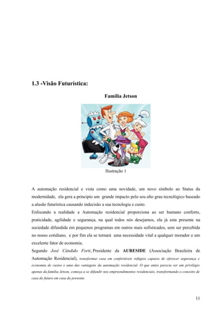 1.3 -Visão Futurística:

                                              Família Jetson




                                               Ilustração 1



A automação residencial e vista como uma novidade, um novo símbolo ao Status da
modernidade, ela gera a principio um grande impacto pelo seu alto grau tecnológico baseado
a alusão futurística causando indecisão a sua tecnologia e custo.
Enfocando a realidade a Automação residencial proporciona ao ser humano conforto,
praticidade, agilidade e segurança, na qual todos nós desejamos, ela já esta presente na
sociedade difundida em pequenos programas em outros mais sofisticados, sem ser percebida
no nosso cotidiano, e por fim ela se tornará uma necessidade vital a qualquer morador e um
excelente fator de economia.
Segundo José Cândido Forti, Presidente da AURESIDE (Associação Brasileira de
Automação Residencial), transformar casa em confortáveis refúgios capazes de oferecer segurança e
economia de custos e uma das vantagens da automação residencial. O que antes parecia ser um privilégio
apenas da família Jetson, começa a se difundir nos empreendimentos residenciais, transformando o conceito de
casa do futuro em casa do presente.




                                                                                                         11
 