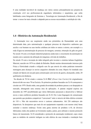 E uma realidade inevitável de mudança em vários setores principalmente nos projetos da
construção civil nos profissionais da engenharia informática e arquitetura, que serão
habilitados como Integrador de Sistemas e Tecnologia em Automação Residencial, a fim de
tornar o nosso lar mais cômodo e adaptado para as nossas necessidades e satisfação de vida.




1.4 - Histórico da Automação Residencial:

 A Automação teve seu surgimento ainda nos primórdios da Humanidade sem uma
determinada data, pois automatização e qualquer processo de dispositivo autônomo que
auxilie o ser humano na suas tarefas cotidiana em todos os ramos e setores, um exemplo e a
roda d’água na automatização do processo de moagem, serrarias, trituração de grão em geral.
No século 18 com a revolução industrial propiciou ainda mais o crescimento da automação no
mundo com o aumento da utilização de máquinas e divisão de trabalhos.
No século 19 com a invenção do rádio telegrafo pelo inventor e cientista italiano Guglielmo
Marconi, nascido em 1874 na cidade de Bolonha. Desde menino demonstrando interesse pela
Física e Eletricidade criando o telégrafo sem fio que através de ondas poderiam transmitir
mensagens para alcançar os navios cargueiros afastados da costa. Depois foi instalada uma
estação em Spezia em seu país para comunicação com navios de guerra, alcançando, então, 20
quilômetros de distância.
Na década de 70 foi criado o sistema X-10 PLC (Power Line Carrier) foi originalmente
desenvolvido nos anos 70 na Escócia. Os primeiros produtos baseados em X-10 começaram a
circular em 1979. Desde então, uma grande diversidade de produtos passou a ser despejada no
mercado, abrangendo uma extensa área de aplicações. A patente original expirou em
dezembro de 1997 possibilitando que vários fabricantes passassem a desenvolver e fabricar
novos e mais confiáveis produtos baseados em X-10. Ele é uma linguagem de comunicação
que permite que produtos compatíveis "conversem” entre si através da linha elétrica existente
de 110 v. Não são necessários novos e custosos cabeamentos. Até 256 endereços são
disponíveis. Se desejarmos que mais de um equipamento responda a um mesmo sinal, basta
assinalar o mesmo endereço. Existe uma gama enorme de produtos x-10, de diversos
fabricantes; todos eles podem ser livremente usados, juntos, pois utilizam o mesmo protocolo
básico de transmissão. X-10 considerado o protocolo da automação residencial, cujos sinais
para os módulos de controle trafegam na rede elétrica da casa tornando a instalação bem

                                                                                          12
 