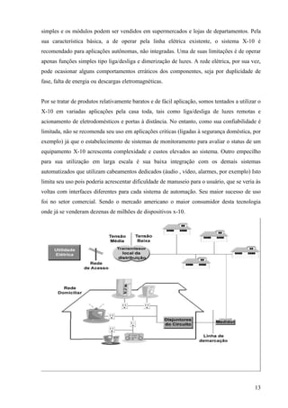 simples e os módulos podem ser vendidos em supermercados e lojas de departamentos. Pela
sua característica básica, a de operar pela linha elétrica existente, o sistema X-10 é
recomendado para aplicações autônomas, não integradas. Uma de suas limitações é de operar
apenas funções simples tipo liga/desliga e dimerização de luzes. A rede elétrica, por sua vez,
pode ocasionar alguns comportamentos erráticos dos componentes, seja por duplicidade de
fase, falta de energia ou descargas eletromagnéticas.


Por se tratar de produtos relativamente baratos e de fácil aplicação, somos tentados a utilizar o
X-10 em variadas aplicações pela casa toda, tais como liga/desliga de luzes remotas e
acionamento de eletrodomésticos e portas à distância. No entanto, como sua confiabilidade é
limitada, não se recomenda seu uso em aplicações criticas (ligadas à segurança doméstica, por
exemplo) já que o estabelecimento de sistemas de monitoramento para avaliar o status de um
equipamento X-10 acrescenta complexidade e custos elevados ao sistema. Outro empecilho
para sua utilização em larga escala é sua baixa integração com os demais sistemas
automatizados que utilizam cabeamentos dedicados (áudio , vídeo, alarmes, por exemplo) Isto
limita seu uso pois poderia acrescentar dificuldade de manuseio para o usuário, que se veria às
voltas com interfaces diferentes para cada sistema de automação. Seu maior sucesso de uso
foi no setor comercial. Sendo o mercado americano o maior consumidor desta tecnologia
onde já se venderam dezenas de milhões de dispositivos x-10.




                                                                                              13
 